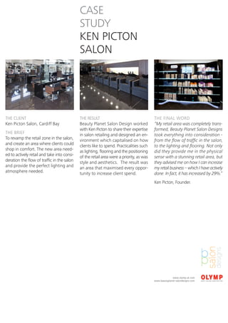 CASE
                                             STUDY
                                             KEN PICTON
                                             SALON




THE CLIENT                                   THE RESULT                                   THE FINAL WORD
Ken Picton Salon, Cardiff Bay                Beauty Planet Salon Design worked            “My retail area was completely trans-
                                             with Ken Picton to share their expertise     formed, Beauty Planet Salon Designs
THE BRIEF                                    in salon retailing and designed an en-       took everything into consideration -
To revamp the retail zone in the salon,      vironment which capitalised on how           from the flow of traffic in the salon,
and create an area where clients could       clients like to spend. Practicalities such   to the lighting and flooring. Not only
shop in comfort. The new area need-          as lighting, flooring and the positioning    did they provide me in the physical
ed to actively retail and take into consi-   of the retail area were a priority, as was   sense with a stunning retail area, but
deration the flow of traffic in the salon    style and aesthetics. The result was         they advised me on how I can increase
and provide the perfect lighting and         an area that maximised every oppor-          my retail business – which I have actively
atmosphere needed.                           tunity to increase client spend.             done. In fact, it has increased by 29%.”
                                                                                          Ken Picton, Founder.




                                                                                                        www.olymp.uk.com
                                                                                          www.beautyplanet-salondesigns.com
 