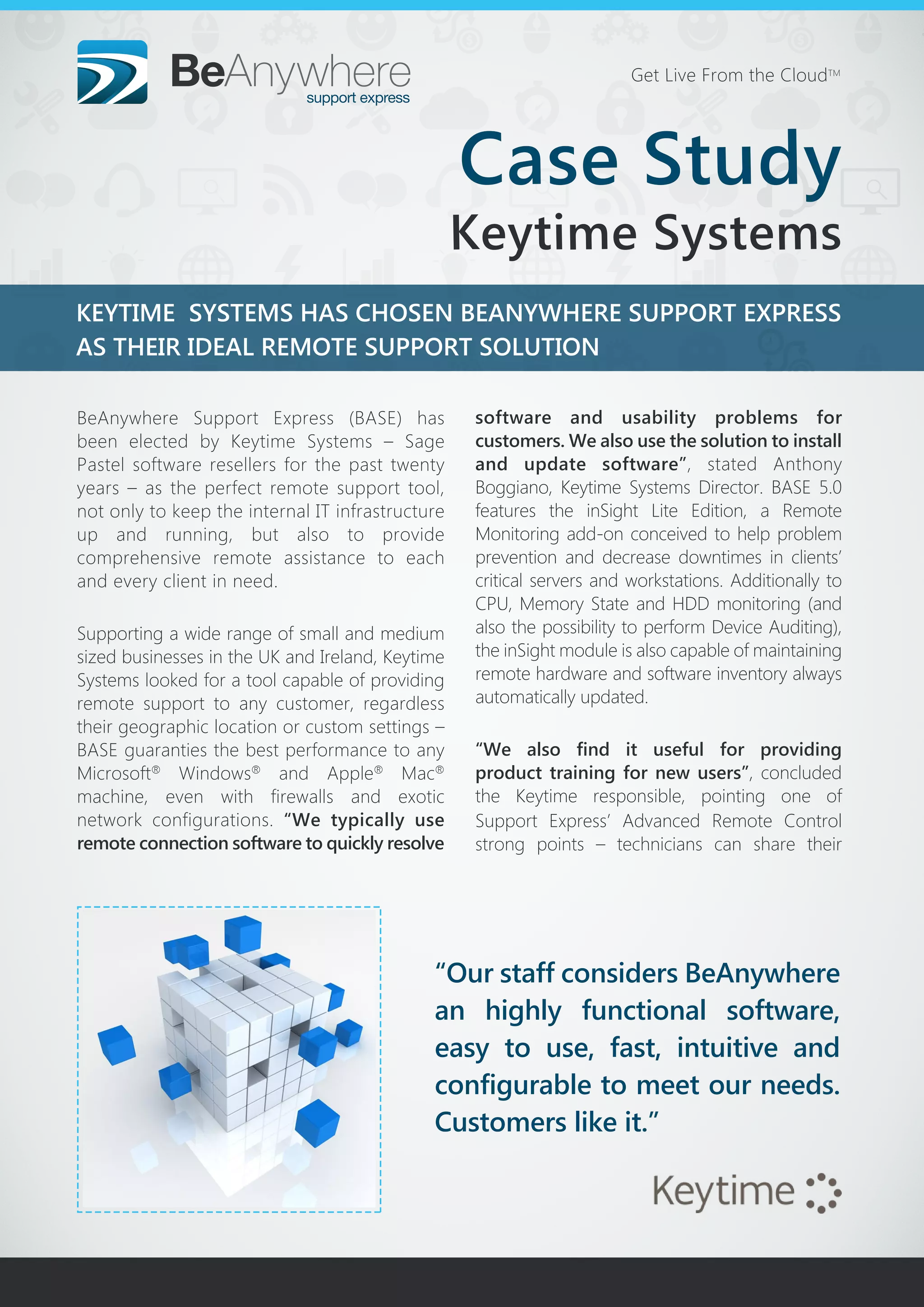 KEYTIME SYSTEMS HAS CHOSEN BEANYWHERE SUPPORT EXPRESS
AS THEIR IDEAL REMOTE SUPPORT SOLUTION
“Our staff considers BeAnywhere
an highly functional software,
easy to use, fast, intuitive and
configurable to meet our needs.
Customers like it.”
Get Live From the CloudTM
BeAnywhere Support Express (BASE) has
been elected by Keytime Systems – Sage
Pastel software resellers for the past twenty
years – as the perfect remote support tool,
not only to keep the internal IT infrastructure
up and running, but also to provide
comprehensive remote assistance to each
and every client in need.
Supporting a wide range of small and medium
sized businesses in the UK and Ireland, Keytime
Systems looked for a tool capable of providing
remote support to any customer, regardless
their geographic location or custom settings –
BASE guaranties the best performance to any
Microsoft®
Windows®
and Apple®
Mac®
machine, even with firewalls and exotic
network configurations. “We typically use
remote connection software to quickly resolve
software and usability problems for
customers. We also use the solution to install
and update software”, stated Anthony
Boggiano, Keytime Systems Director. BASE 5.0
features the inSight Lite Edition, a Remote
Monitoring add-on conceived to help problem
prevention and decrease downtimes in clients’
critical servers and workstations. Additionally to
CPU, Memory State and HDD monitoring (and
also the possibility to perform Device Auditing),
the inSight module is also capable of maintaining
remote hardware and software inventory always
automatically updated.
“We also find it useful for providing
product training for new users”, concluded
the Keytime responsible, pointing one of
Support Express’ Advanced Remote Control
strong points – technicians can share their
Case Study
Keytime Systems
 