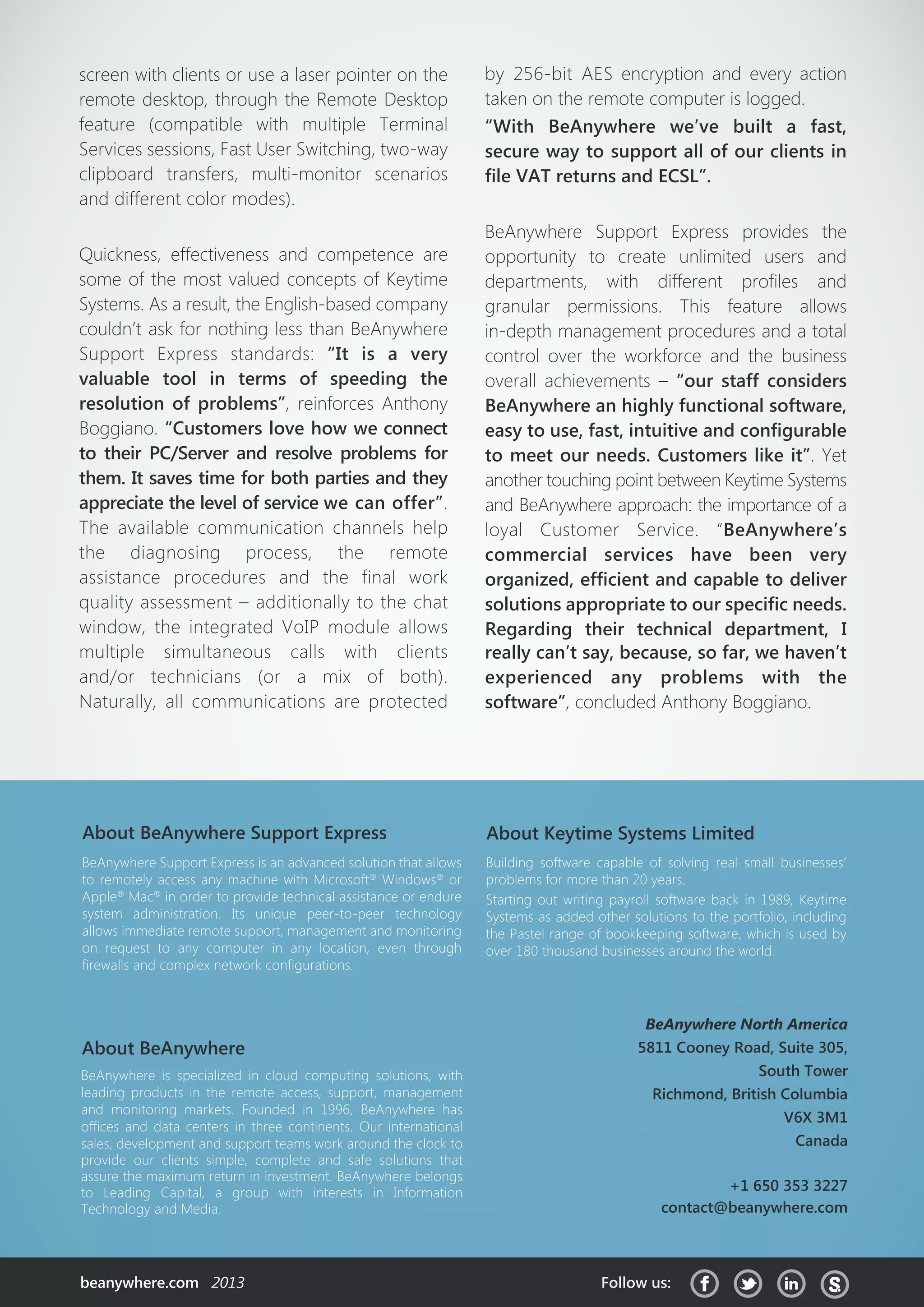 About Keytime Systems Limited
Building software capable of solving real small businesses’
problems for more than 20 years.
Starting out writing payroll software back in 1989, Keytime
Systems as added other solutions to the portfolio, including
the Pastel range of bookkeeping software, which is used by
over 180 thousand businesses around the world.
BeAnywhere is specialized in cloud computing solutions, with
leading products in the remote access, support, management
and monitoring markets. Founded in 1996, BeAnywhere has
offices and data centers in three continents. Our international
sales, development and support teams work around the clock to
provide our clients simple, complete and safe solutions that
assure the maximum return in investment. BeAnywhere belongs
to Leading Capital, a group with interests in Information
Technology and Media.
About BeAnywhere
BeAnywhere Support Express is an advanced solution that allows
to remotely access any machine with Microsoft®
Windows®
or
Apple®
Mac®
in order to provide technical assistance or endure
system administration. Its unique peer-to-peer technology
allows immediate remote support, management and monitoring
on request to any computer in any location, even through
firewalls and complex network configurations.
About BeAnywhere Support Express
beanywhere.com 2013 Follow us:
BeAnywhere North America
5811 Cooney Road, Suite 305,
South Tower
Richmond, British Columbia
V6X 3M1
Canada
+1 650 353 3227
contact@beanywhere.com
screen with clients or use a laser pointer on the
remote desktop, through the Remote Desktop
feature (compatible with multiple Terminal
Services sessions, Fast User Switching, two-way
clipboard transfers, multi-monitor scenarios
and different color modes).
Quickness, effectiveness and competence are
some of the most valued concepts of Keytime
Systems. As a result, the English-based company
couldn’t ask for nothing less than BeAnywhere
Support Express standards: “It is a very
valuable tool in terms of speeding the
resolution of problems”, reinforces Anthony
Boggiano. “Customers love how we connect
to their PC/Server and resolve problems for
them. It saves time for both parties and they
appreciate the level of service we can offer”.
The available communication channels help
the diagnosing process, the remote
assistance procedures and the final work
quality assessment – additionally to the chat
window, the integrated VoIP module allows
multiple simultaneous calls with clients
and/or technicians (or a mix of both).
Naturally, all communications are protected
by 256-bit AES encryption and every action
taken on the remote computer is logged.
“With BeAnywhere we’ve built a fast,
secure way to support all of our clients in
file VAT returns and ECSL”.
BeAnywhere Support Express provides the
opportunity to create unlimited users and
departments, with different profiles and
granular permissions. This feature allows
in-depth management procedures and a total
control over the workforce and the business
overall achievements – “our staff considers
BeAnywhere an highly functional software,
easy to use, fast, intuitive and configurable
to meet our needs. Customers like it”. Yet
another touching point between Keytime Systems
and BeAnywhere approach: the importance of a
loyal Customer Service. “BeAnywhere’s
commercial services have been very
organized, efficient and capable to deliver
solutions appropriate to our specific needs.
Regarding their technical department, I
really can’t say, because, so far, we haven’t
experienced any problems with the
software”, concluded Anthony Boggiano.
 