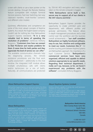 About Keytime Systems Limited
Building software capable of solving real small businesses’
problems for more than 20 years.
Starting out writing payroll software back in 1989, Keytime
Systems as added other solutions to the portfolio, including
the Pastel range of bookkeeping software, which is used by
over 180 thousand businesses around the world.
BeAnywhere is specialized in cloud computing solutions, with
leading products in the remote access, support, management
and monitoring markets. Founded in 1996, BeAnywhere has
offices and data centers in three continents. Our international
sales, development and support teams work around the clock to
provide our clients simple, complete and safe solutions that
assure the maximum return in investment. BeAnywhere belongs
to Leading Capital, a group with interests in Information
Technology and Media.
About BeAnywhere
BeAnywhere Support Express is an advanced solution that allows
to remotely access any machine with Microsoft®
Windows®
or
Apple®
Mac®
in order to provide technical assistance or endure
system administration. Its unique peer-to-peer technology
allows immediate remote support, management and monitoring
on request to any computer in any location, even through
firewalls and complex network configurations.
About BeAnywhere Support Express
beanywhere.com 2013 Follow us:
BeAnywhere North America
5811 Cooney Road, Suite 305,
South Tower
Richmond, British Columbia
V6X 3M1
Canada
+1 650 353 3227
contact@beanywhere.com
screen with clients or use a laser pointer on the
remote desktop, through the Remote Desktop
feature (compatible with multiple Terminal
Services sessions, Fast User Switching, two-way
clipboard transfers, multi-monitor scenarios
and different color modes).
Quickness, effectiveness and competence are
some of the most valued concepts of Keytime
Systems. As a result, the English-based company
couldn’t ask for nothing less than BeAnywhere
Support Express standards: “It is a very
valuable tool in terms of speeding the
resolution of problems”, reinforces Anthony
Boggiano. “Customers love how we connect
to their PC/Server and resolve problems for
them. It saves time for both parties and they
appreciate the level of service we can offer”.
The available communication channels help
the diagnosing process, the remote
assistance procedures and the final work
quality assessment – additionally to the chat
window, the integrated VoIP module allows
multiple simultaneous calls with clients
and/or technicians (or a mix of both).
Naturally, all communications are protected
by 256-bit AES encryption and every action
taken on the remote computer is logged.
“With BeAnywhere we’ve built a fast,
secure way to support all of our clients in
file VAT returns and ECSL”.
BeAnywhere Support Express provides the
opportunity to create unlimited users and
departments, with different profiles and
granular permissions. This feature allows
in-depth management procedures and a total
control over the workforce and the business
overall achievements – “our staff considers
BeAnywhere an highly functional software,
easy to use, fast, intuitive and configurable
to meet our needs. Customers like it”. Yet
another touching point between Keytime Systems
and BeAnywhere approach: the importance of a
loyal Customer Service. “BeAnywhere’s
commercial services have been very
organized, efficient and capable to deliver
solutions appropriate to our specific needs.
Regarding their technical department, I
really can’t say, because, so far, we haven’t
experienced any problems with the
software”, concluded Anthony Boggiano.
 