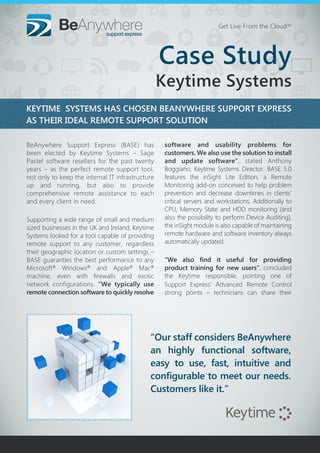 KEYTIME SYSTEMS HAS CHOSEN BEANYWHERE SUPPORT EXPRESS
AS THEIR IDEAL REMOTE SUPPORT SOLUTION
“Our staff considers BeAnywhere
an highly functional software,
easy to use, fast, intuitive and
configurable to meet our needs.
Customers like it.”
Get Live From the CloudTM
BeAnywhere Support Express (BASE) has
been elected by Keytime Systems – Sage
Pastel software resellers for the past twenty
years – as the perfect remote support tool,
not only to keep the internal IT infrastructure
up and running, but also to provide
comprehensive remote assistance to each
and every client in need.
Supporting a wide range of small and medium
sized businesses in the UK and Ireland, Keytime
Systems looked for a tool capable of providing
remote support to any customer, regardless
their geographic location or custom settings –
BASE guaranties the best performance to any
Microsoft®
Windows®
and Apple®
Mac®
machine, even with firewalls and exotic
network configurations. “We typically use
remote connection software to quickly resolve
software and usability problems for
customers. We also use the solution to install
and update software”, stated Anthony
Boggiano, Keytime Systems Director. BASE 5.0
features the inSight Lite Edition, a Remote
Monitoring add-on conceived to help problem
prevention and decrease downtimes in clients’
critical servers and workstations. Additionally to
CPU, Memory State and HDD monitoring (and
also the possibility to perform Device Auditing),
the inSight module is also capable of maintaining
remote hardware and software inventory always
automatically updated.
“We also find it useful for providing
product training for new users”, concluded
the Keytime responsible, pointing one of
Support Express’ Advanced Remote Control
strong points – technicians can share their
Case Study
Keytime Systems
 