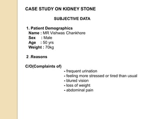 CASE STUDY ON KIDNEY STONE
SUBJECTIVE DATA
1. Patient Demographics
Name : MR Vishwas Chankhore
Sex : Male
Age : 50 yrs
Weight : 70kg
2 .Reasons
C/O(Complaints of)
- frequent urination
- feeling more stressed or tired than usual
- blured vision
- loss of weight
- abdominal pain
 