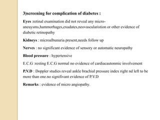 3)screening for complication of diabetes :
Eyes :retinal examination did not reveal any micro-
aneuysms,hammorhages,exudates,neovascularistion or other evidence of
diabetic retinopathy
Kidneys : microalbunuria present,needs follow up
Nerves : no significant evidence of sensory or automatic neuropathy
Blood pressure : hypertensive
E.C.G :resting E.C.G normal no evidence of cardiacautonmic involvement
P.V.D : Doppler studies reveal ankle brachial pressure index right nd left to be
more than one.no signifivant evidence of P.V.D
Remarks : evidence of micro angiopathy.
 