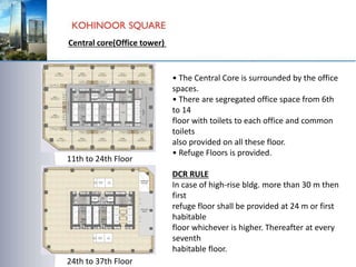 11th to 24th Floor
24th to 37th Floor
• The Central Core is surrounded by the office
spaces.
• There are segregated office space from 6th
to 14
floor with toilets to each office and common
toilets
also provided on all these floor.
• Refuge Floors is provided.
DCR RULE
In case of high-rise bldg. more than 30 m then
first
refuge floor shall be provided at 24 m or first
habitable
floor whichever is higher. Thereafter at every
seventh
habitable floor.
Central core(Office tower)
 
