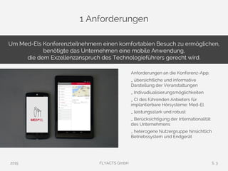 1 Anforderungen
Anforderungen an die Konferenz-App:
_ übersichtliche und informative
Darstellung der Veranstaltungen
_ Indivudiualisierungsmöglichkeiten
_ CI des führenden Anbieters für
implantierbare Hörsysteme: Med-El
_ leistungsstark und robust
_ Berücksichtigung der Internationalität
des Unternehmens
_ heterogene Nutzergruppe hinsichtlich
Betriebssystem und Endgerät
Um Med-Els Konferenzteilnehmern einen komfortablen Besuch zu ermöglichen,
benötigte das Unternehmen eine mobile Anwendung,
die dem Exzellenzanspruch des Technologieführers gerecht wird.
2015 FLYACTS GmbH S. 3
 