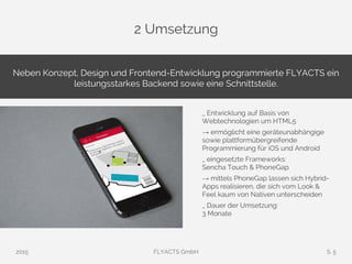 2 Umsetzung
2015 FLYACTS GmbH S. 5
Neben Konzept, Design und Frontend-Entwicklung programmierte FLYACTS ein
leistungsstarkes Backend sowie eine Schnittstelle.
_ Entwicklung auf Basis von
Webtechnologien um HTML5
→ ermöglicht eine geräteunabhängige
sowie plattformübergreifende
Programmierung für iOS und Android
_ eingesetzte Frameworks:
Sencha Touch & PhoneGap
→ mittels PhoneGap lassen sich Hybrid-
Apps realisieren, die sich vom Look &
Feel kaum von Nativen unterscheiden
_ Dauer der Umsetzung:
3 Monate
 