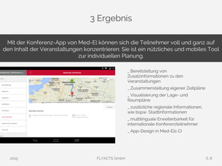 3 Ergebnis
2015 FLYACTS GmbH S. 8
Mit der Konferenz-App von Med-El können sich die Teilnehmer voll und ganz auf
den Inhalt der Veranstaltungen konzentrieren: Sie ist ein nützliches und mobiles Tool
zur individuellen Planung.
_ Bereitstellung von
Zusatzinformationen zu den
Veranstaltungen
_ Zusammenstellung eigener Zeitpläne
_ Visualisierung der Lage- und
Raumpläne
_ zusätzliche regionale Informationen,
wie bspw. Stadtinformationen
_ multilinguale Erweiterbarkeit für
internationale Konferenzteilnehmer
_ App-Design in Med-Els CI
 