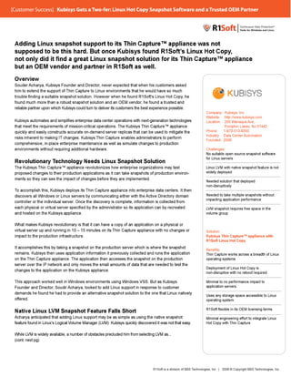 [Customer Success] Kubisys Gets Two-fer: nux Hot Copy
[Customer Success] Kubisys Gets a Two-fer: Linux Hot Copy Snapshot Software and a Trusted OEM Partner
                                                                   Software       Trusted EM Partner




 Adding Linux snapshot support to its Thin Capture™ appliance was not
                                      ts                  ppliance
 supposed to be this hard. But once Kubisys found R1Soft’s Linux Hot Copy,
                 e                                         oft’
                                                      R1Soft’s            Copy,
 not only did it find a great Linux snapshot solution for its Thin Capture™ appliance
                                      apshot                s                  pliance
 but an OEM vendor and partner in R1Soft as well.
                 ndor
 Overview
 S d A h
 Souder Acharya, Kubisys Founder and Director, never expected that when his customers asked
                    K bisys F
                           s      d     d Director,            xpected
                                                                    t d                            k d
 him to extend the support of Thin Capture to Linux environments that he would have so much
                           rt                                 onments
 trouble finding a suitable snapshot solution. However when he found R1Soft’s Linux Hot Copy, he
                          e                                    en           R1Soft’s           Copy,
 found much more than a robust snapshot solution and an OEM vendor, he found a trusted and
                                                               n       vendor,                 d
 reliable partner upon which Kubisys could turn to deliver its customers the best experience possible.
                          ch                                                                   ssible.
                                                                                                                     Company: Kubisys, Inc
                                                                                                                                    sys,
                                                                                                                     Website: http://www.kubisys.com
                                                                                                                     Website: http://www.kubisys.com
                                                                                                                                    /www
 Kubisys automates and simplifies enterprise data center operations with next-generation technologies
                                                            perations                       hnologies                Location: 200 Wanaque Ave,
                                                                                                                                   Wanaque Ave,
 that meet the requirements of mission-critical operations. The Kubisys Thin Capture™ appliance
                           nts                                                              pliance                            Pompton Lakes, NJ 07442
                                                                                                                                    pton
                          ructs                            r                                igate
 quickly and easily constructs accurate on-demand server replicas that can be used to mitigate the                   Phone:    1-973-513-9350
                                                                                                                                    -513-9350
                                                                                                                     Industry: Data Center Automation
 risks inherent to making IT changes. Kubisys Thin Capture enables administrators to perform
                                                            re                              orm
                                                                                                                     Founded: 2006
 comprehensive, i l e enterprise maintenance as well as simulate changes to production
         h    i    in-place t      i    i t              ll     i l t h         t      d tion
                                                                                            on
                           quiring
 environments without requiring additional hardware.                                                                 Challenges:
                                                                                                                     No suitable open source snapshot software
                                                                                                                     for Linux servers
 Revolutionary Te
               Technology Needs Linux Snapshot Solution
                echnology
 The Kubisys Thin Capture™ appliance revolutionizes how enterprise organizations may test
                        re™                               w                               est                        Linux LVM with native snapshot feature is not
                                                                                                                           LVM       ative
 proposed changes to their production applications as it can take snapshots of production environ-
                        eir                               an                              environ-                   widely deployed
 ments so they can see the impact of changes before they are implemented.
                        he                                y
                                                                                                                     Needed solution that deployed
                                                                                                                     non-disruptively
 To
 To accomplish this, Kubisys deploys its Thin Capture appliance into enterprise data centers. It then
                           isys                             pliance                           rs.
 discovers all Windows or Linux servers by communicating either with the Active Directory domain
                            r                                g                                                       Needed to take multiple snapshots without
                                                                                                                     impacting application performance
                                                                                                                       p     g pplication p
                                                                                                                                     ation
 controller or the individual server. Once the discovery is complete, information is collected from
                            al server.                                                       d
 each physical or virtual server specified by the administrator so its application can by recreated
                                                            ator                              eated                  LVM
                                                                                                                     LVM snapshot requires free space in the
                                                                                                                                    quires
 and hosted on the Kubisys appliance.
                          sys                                                                                        volume group


 What makes Kubisys revolutionary is that it can have a copy of an application on a physical or
                         volutionary                       opy                            cal
 virtual server up and running in 10 – 15 minutes on its Thin Capture appliance with no changes or
                         nning                            hin                             anges                      Solution:
 impact to the production infrastructure.                                                                            Kubisys Thin Capture™ appliance with
                                                                                                                                   apture™
                                                                                                                     R1Soft Linux Hot Copy
                                                                                                                                   ot
 It accomplishes this by taking a snapshot on the production server which is where the snapshot
                          aking                            on                             apshot
                                                                                                                     Benefits:
 remains. Kubisys then uses application information it previously collected and runs the application
                          ses                             viously                         pplication                 Thin Capture works across a breadth of Linux
                                                                                                                                     rks
                         pliance.                         esses                            ction
 on the Thin Capture appliance. The application then accesses the snapshot on the production                         operating systems
                                                                                                                                    ms
 server over the IP network and only moves the small amounts of data that are needed to test the
                         ork                              ounts
                                                                                                                     Deployment of Linux Hot Copy is
                                                                                                                                      nux
 changes to the application on the Kubisys appliance.
                          on
                                                                                                                     non-disruptive with no reboot required
                                                                                                                                      th

 This approach worked well in Windows environments using Windows VSS. But as Kubisys
                                                        ng                              ys                           Minimal to no performance impact to
                                                                                                                                      rformance
 Founder and Director, Soudir Acharya, looked to add Linux support in response to customer
             Director, Soudir                           ux                              mer                          application servers
                                                                                                                                       rs
 demands he found he had to provide an alternative snapshot solution to the one that Linux natively
                        ad                              shot                             x
                                                                                                                     Uses any storage space accessible to Linux
                                                                                                                                     e
 offered.
 offered.
  f                                                                                                                  operating system
                                                                                                                                    m

                                                                                                                     R1Soft flexible in its OEM licensing terms
 Native Linux LVM Snapshot Feature Falls Short
              LVM
                M                     ls
 Acharya anticipated that adding Linux support may be as simple as using the native snapshot
                           t                              s                                   shot                   Minimal engineering effort to integrate Linux
                                                                                                                                    ring effort
                                                                                                                                          f
 feature found in Linux’s Logical Volume Manager (LVM). Kubisys quickly discovered it was not that easy.
                  Linux’s ogical Volume          (LVM). bisys
                                                  L                                                easy.             Hot Copy with Thin Capture
                                                                                                                                    hin


 While LVM is widely available, a number of obstacles precluded him from selecting LVM as...
        LVM               able,                             ded                    LVM
 (cont. next pg)




                                                                                 R1Soft is a division of BBS Technologies, Inc | 2009 © Copyright BBS Technologies, Inc.
                                                                                                 sion        Technologies,                            Technologies,
 