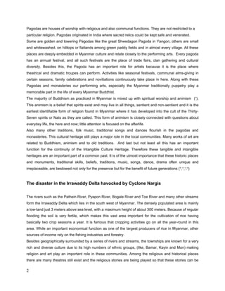 -Rebuilding of the theatrical organization office
-Activities for Theatrical Supports
Then commencing the projects under the two main titles as the Reconstruction of the cultural
Buildings Projects and the Theatrical Supports Projects for restoration of Tangible Culture
heritage and safeguarding of the Intangible Culture Heritage.
(The project activities were commenced in mid-March 2009 and finished at mid-October 2009)

--------------------

Description of the situation

The following steps were provided as the project initiating phase;
1) Planed meetings with local experts and selected participants
2) Organized field trips for data gathering and to make descriptions of;

    •    the disaster
    •    the cultural heritage in question
    •    the damage that the cultural heritage has incurred as a result of the disaster
    •    the heritage’s cultural value for the affected community
    •    the proposed activities
    •    a detailed financial budget for those activities
    •    information about the contract partner, the contact person and the project co-
         coordinator
    •    information about any additional partners, both financial and otherwise
    •    a provisional budget for the heritage’s further restoration

As referring to the record of one leading Journal, the numerical breakdown of the damaged
monasteries by the cyclone Nargis were as follows;
In the Irrawaddy Division, there were 1163 partially damaged monasteries and 736 totally
collapsed monasteries. 600 Monasteries were being renovated by the Government, Public
sector and International aid.
In Yangon Division, there were 2846 partially damaged monasteries and 52 totally collapsed
monasteries.
 