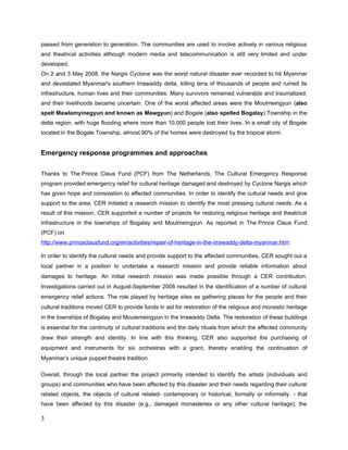Until the end of June 2008, 2593 Monasteries were being renovated by the Government, Public
sector and International aid in Yangon Division and 305 Monasteries were in need of
renovation.
In Myanmar, The land of Pagodas, we have some golden and towering Pagodas like the great
Shwedagon Pagoda in Yangon; others are small and whitewashed, on hilltops or flatlands
among green paddy fields and in almost every village.
Pagodas and Monasteries are not merely places of religious worship and ritual. They are also
centers of community for social activities, places for communal alms-giving in certain seasons
and last but not least they have an important function for the continuity of Intangible Culture
Heritage.
In Myanmar culture, every pagoda has an annual festival, and all such festivals are the place of
trade fairs, clan gathering and cultural diversity. Besides this, the Pagoda has an important role
for artists because it is the place for artists and where theatrical and dramatic troupes can
perform.
During our Assessment trip, we selected one monastery, one meditation hall with Buddha
statues, 2 spiritual houses and two township level theatrical organization offices which were
really in need to be renovated. We also found out the damages at other spiritual houses since
the majority of Buddhism as practiced in Myanmar is mixed up with spiritual worship and
animism.
According to the nature of this Irrawaddy delta region, the majority of the people earned their
living in fishing and farming. We assumed that there were artists who employ themselves as
artists and some artists also being a fisherman or farmer for their livelihoods. But due to lack of
some original records, it was difficult to discover the depth of their troubles. Thanks to support
of township level theatrical organizations, we could verify the most reliable data. There were no
puppets and puppeteers thoughtfully affected by Cyclone Nargis although the other performing
art community from this effected delta region was damaged.
In this deeply concerned with the devastations of Cyclone Nargis, the Prince Claus Fund (PCF),
in the context of the Cultural Emergency Response Program (CER), aimed on the subject of
 