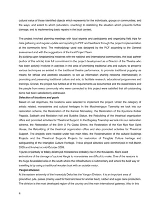 making inventory of Cultural heritage, Artistic related to the Intangible Asset and the damaged
Monasteries and other which related to Tangible Culture Heritage
------------------


Discussion of the approach chosen

Challenges of the Local Community
The local community of artists and the owners of heritage places were not aware how these
projects worked and how they should response to such activity. Unfortunately, participation in
decision-making for the local people is not a “bottom-up” but rather “top-down” process.
Since before the cyclone Nargis hit 2008, public infrastructure is underdeveloped and a more
rigorous heritage-oriented activity is questioned to achieve at this stage.
After the devastations, the community of the artists obviously does not have access to viable
financial support for their profession and are also lacking means for their survival needs.


Challenges of the project Team
Although the core project team was affiliated with the Myanmar Theatrical Association, there
was still lacking awareness of the method of assessment at Tangible heritage and especially in
Intangible heritage as there had no such experiences been before at that time of June 2008.
Lure of the telecommunication was the main challenge and also there has no public internet
connection in this delta region.


Activities in Moulmeingyun, Myanmar
Restoration of the Kanner Monastry
The Kanner monastery was provided mostly with a new building with the previous design.
The building was in use to hold the examinations for the monks around this region and for the
public community for donation ceremonies and also for novitiate ceremonies and situated at
the township center. The head monk of this monastery is also a chairman of the township level
Monk association.
 