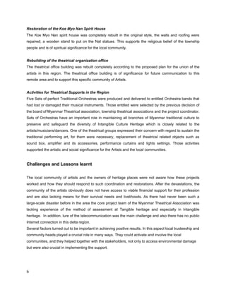 Rebuilding of the theatrical organization office
The theatrical office building was rebuilt completely according to the proposed plan for the
union of the artists in this region. The theatrical office building is of significance with future
communication to this remote area and to support this specific community of Artists.


Activities for Theatrical Supports in the Region
5 Sets of Quality Traditional Orchestras were produced and delivered to entitled Orchestra
bands that were lost and damaged their musical instruments. Those entitled were selected by
the previous decision of the board of Myanmar Theatrical association, township theatrical
associations and the project coordinator.
Sets of Orchestras have an important role in maintaining all branches of Myanmar traditional
culture to preserve and safeguard the diversity of Intangible Culture Heritage which is closely
related to the artists/musicians/dancers
One of the theatrical groups expressed their concern with regard to sustain the traditional
performing art, for them were necessary, replacement of theatrical related objects such as
sound box, amplifier and its accessories, performance curtains and lights settings. Those
activities supported the artistic and social significance for the Artists and the local communities.

-------------------

Critical evaluation and Conclusion

Traditional cultural community from Delta region did really appreciate the support of the
Cultural Emergency Response program of Prince Claus Fund (PCF) and the Local Actors since
there was no hope for them. Although there were some INGO’s but they did help other
communities.
The people from traditional cultural communities, monks, caretakers and trusteeship of the
concerning buildings have been really pleased and also expressed their gratitude and many
thanks to the project at their testimonial letters as well when they did regained the monk’s
dining and examination hall and Sabbath day gathering and the meditation hall in
Moulmeingyun and the spiritual house in Bogalay.
 