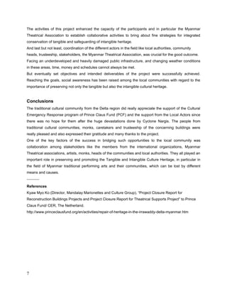 The stakeholders like the members from the different levels of Myanmar Theatrical association,
the monks, trustees and heads of the communities and the artists also had been very pleased
and were proud on bridging those opportunities to the local community though there had
inland policy disputed circumstances by the government.


Although the implementation of the project was faced with difficulties due to communication
and transportation, eventually set objectives and intended deliverables of the project were
met. The social awareness has been raised among the local communities with regard to the
importance of preserving not only the tangible but also the intangible cultural heritage.


One of the key factors of the success is that this project was affiliated with Myanmar Theatrical
Association (Central) at some main management parts like the selection of the artists who
entitled the set of Myanmar Orchestra and some other theatrical related. So that we have more
access to formal procedure of Governmental works as well.


Finally all the projects have fulfilled all of the requirements as documented and the
stakeholders and the people from every community who were connected to this project were
satisfied that all outstanding items had been satisfactorily addressed.

----------

References:
Kyaw Myo Ko (Director, Mandalay Marionettes and Culture Group), “Project Closure Report for
Reconstruction Buildings Projects and Project Closure Report for Theatrical Supports Project” to
Prince Claus Fund/ CER, The Netherland.
 