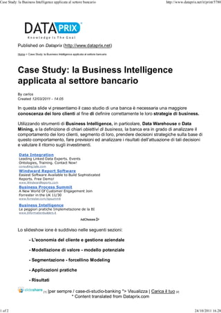 Case Study: la Business Intelligence applicata al settore bancario                                    http://www.dataprix.net/it/print/5780




            Published on Dataprix (http://www.dataprix.net)
            Home > Case Study: la Business Intelligence applicata al settore bancario




            Case Study: la Business Intelligence
            applicata al settore bancario
            By carlos
            Created 12/03/2011 - 14:05

            In questa slide vi presentiamo il caso studio di una banca è necessaria una maggiore
            conoscenza dei loro clienti al fine di definire correttamente le loro strategie di business.

            Utilizzando strumenti di Business Intelligence, in particolare, Data Warehouse e Data
            Mining, e la definizione di chiari obiettivi di business, la banca era in grado di analizzare il
            comportamento dei loro clienti, segmento di loro, prendere decisioni strategiche sulla base di
            questo comportamento, fare previsioni ed analizzare i risultati dell'attuazione di tali decisioni
            e valutare il ritorno sugli investimenti.

             Data Integration
             Leading Linked Data Experts. Events
             Ontologies, Training. Contact Now!
             consulting.talis.com
             Windward Report Software
             Easiest Software Available to Build Sophisticated
             Reports. Free Demo!
             www.WindwardReports.com
             Business Process Summit
             A New World Of Customer Engagement Join
             Forrester in the UK 11/30
             www.forrester.com/bpsummit

             Business Intelligence
             Le peggiori pratiche Implemetazione de la BI
             www.Informationbuilders.it




            Lo slideshow ione è suddiviso nelle seguenti sezioni:

                     - L'economia del cliente e gestione aziendale

                     - Modellazione di valore - modello potenziale

                     - Segmentazione - forcellino Modeling

                     - Applicazioni pratiche

                     - Risultati

                                 [1]   |per sempre / case-di-studio-banking "> Visualizza | Carica il tuo [2]
                                                  * Content translated from Dataprix.com


1 of 2                                                                                                                   24/10/2011 16.28
 