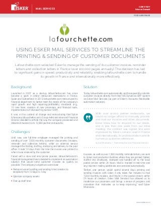 Esker on Demand
USING ESKER MAIL SERVICES TO STREAMLINE THE
PRINTING & SENDING OF CUSTOMER DOCUMENTS
Lafourchette.com selected Esker to manage the sending of its customer invoices, reminder
letters and collection letters in France (over 100,000 pages annually). The decision has led
to significant gains in speed, productivity and reliability, enabling lafourchette.com to handle
its growth in France and internationally more effectively.
Background
Launched in 2007 as a startup, lafourchette.com has since
become a giant in online restaurant reservations in France,
Spain and Switzerland. In 2013, lafourchette.com restructured its
financial department to better meet the needs of the company’s
rapid growth and high reporting/profitability standards (e.g.,
10 new hires, creation of new processes and financial tools,
implementation of Microsoft Dynamics®
ERP).
It was in this context of change and restructuring that Sylvie
Nhansana, lafourchette.com’s Group Administrative and Financial
Director, decided to rethink the way the company processed and
delivered invoices to its 12,000 partner restaurants.
Challenges
Until now, one full-time employee managed the printing and
sending of over 7,000 monthly customer documents (invoices,
reminder and collection letters), while an external service
managed the folding, stuffing, stamping and delivery to the post
office. It took 10 days from the time the invoice was printed to
when it was received by the customer.
Faced with a slow and error-prone process, lafourchette.com’s
financial management team decided to implement an automation
solution that would send customer invoices as quickly as
possible. The company’s objectives were clear:
§ Reduce invoice handling and sending time (creation to
reception) from 10 days to 1 day
§ Optimize company assets
§ Free up staff time
Solution
Today, lafourchette.com automatically and transparently submits
customer invoices directly from their MS Dynamics ERP system
via Esker Mail Services (as part of Esker’s Accounts Receivable
automation solution).
Invoices, as well as over 1,500 monthly reminder letters, are sent
to Esker mail production facilities where they are printed, folded,
stuffed into envelopes, stamped and handed off to the local
postal service within 24 hours. Mail is tracked in real time and
any incorrect mailing addresses are corrected automatically.
“Before, one person would spend several days printing and
sending invoices; with Esker, it only takes five minutes to mail
7,000 monthly invoices, and they’re in the postal stream within
24 hours of creation. Esker Mail Services has allowed us to
modernize our processes and brings a sense of progress and
innovation that motivates us to keep improving,” said Sylvie
Nhansana.
With over 12,000 partner restaurants, we
could no longer afford to manually process
and mail our invoices and other documents.
Esker knew how to respond to our needs,
and in less than one week from our initial
meeting, the contract was signed. We were
impressed by Esker’s service level in France
and internationally, its professionalism and its
numerous customer references.
FOOD  BEVERAGE
Sylvie Nhansana — Administrative and Financial Director
www.esker.com
MAIL SERVICES
CASE STUDY
 