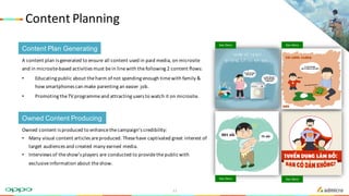 Content	Planning
A	content	plan	is	generated	to	ensure	all	content	used	in	paid	media,	on	microsite	
and	in	microsite-based	activities	must	be	in	line	with	the	following	2	content	flows:
• Educating	public	about	the	harm	of	not	spending	enough	time	with	family	&	
how	smartphones	can	make	parenting	an	easier	job.
• Promoting	the	TV	programme	and	attracting	users	to	watch	it	on	microsite.
Content Plan Generating
Owned Content Producing
Owned	content	is	produced	to	enhance	the	campaign’s	credibility:
• Many	visual	content	articles	are	produced.	These	have	captivated	great	interest	of	
target	audiences	and	created	many	earned	media.
• Interviews	of	the	show’s	players	are	conducted	to	provide	the	public	with	
exclusive	information	about	the	show.
See Demo See Demo
See Demo See Demo
11
 
