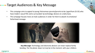Target	Audiences	&	Key	Message
• This	campaign	aims	to	appeal	to	young	Vietnamese	parents/parents-to-be	(aged	from	25-35)	who	
have	modern	way	of	life	and	is	surrounded	 by	technology	devices	on	a	daily	basis.
• The	campaign	focuses	more	on	male	audiences	in	order	for	them	to	absorb	its	emotional	
fatherhood	message.
Key	Message:	Technology	and	electronic	devices	can	never	replace	family	
bonding.	Put	the	phone	down	to	truly	be	in-the-moment	with	your	children.	
3
 