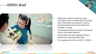 OPPO’s	Brief
• OPPO	needs	a	platform	containing	unique	
information,	articles	and	video	clips	of	the	reality	
show	“Dad!	Where	are	we	going?”,	as	well	as	
parenting-related	content	to	best	deliver	the	
campaign’s	 message.
• Promoting	this	platform	on	Admicro’s ad	network
to	reach	more	target	audiences
• Admicro takes	the	role	of	leading	the	content	
direction and	proposing	creative	ideas.
• The	campaign	will	run	from	10/2014	–11/2015.
4
 