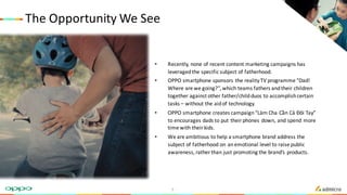The	Opportunity	We	See
• Recently,	none	of	recent	content	marketing	campaigns	has	
leveraged	the	specific	subject	of	fatherhood.	
• OPPO	smartphone	sponsors	the	reality	TV	programme	“Dad!	
Where	are	we	going?”,	which	teams	fathers	and	their	children	
together	against	other	father/child	duos	to	accomplish	certain	
tasks	– without	the	aid	of	technology.
• OPPO	smartphone	creates	campaign	“Làm Cha	Cần Cả Đôi Tay”	
to	encourages	dads	to	put	their	phones	down,	and	spend	more	
time	with	their	kids.
• We	are	ambitious	to	help	a	smartphone	brand	address	the	
subject	of	fatherhood	on	an	emotional	level	to	raise	public	
awareness,	rather	than	just	promoting	the	brand’s	products.
5
 