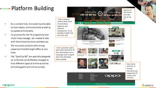 Platform	Building
• As	a	content	hub,	microsite	must	be	able	
to	host	videos,	online	activities	as	well	as	
to	update	articles	daily.
• To	promote	for	the	TV	programme	and	
client’s	key	message,	we	created	4	tabs	
with	distinctive	functions	and	features.
• The	microsite	are	built	with	strong	
capacity	to	handle	large	traffics	at	any	
time.
• Tab	“Quà Của Bố”	are	specially	designed,	
so	its	format	can	be	flexibly	changed	to	
host	different	types	of	online	activities	
(including	game	and	online	survey).
- Aims	to	educate	
readers	about	harms	
of	smartphone	
addiction,	and	
profound	
consequences	 of	not	
spending	enough	time	
with	their	kids.
Hosts	online	
activities	to	
increase	
interaction	and	
engagement	of	
readers	with	
microsite.
Contains	all	
information	
and	video	
clips	of	the	
TV	
programme”.
- Aims	to	provide	readers	
with	useful	information	for	
their	parenthood,	also	to	
encourage	them	to	spend	
more	time	cherishing	
family	bonding.
8
 