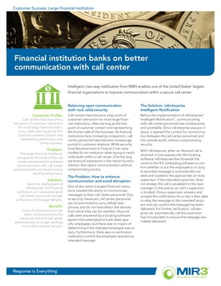 Customer Success: Large financial institution




Financial institution banks on better
communication with call center

                                       Intelligent, two-way notification from MIR3 enables one of the United States’ largest
                                       financial organizations to improve communication within a secure call center.


                                       Balancing open communication                       The Solution: inEnterprise
                                       with rock solid security                           Intelligent Notification
             Customer Profile:         Call centers have become a key point of            Before the implementation of inEnterprise™
      Call centers have become a       customer interaction for most large finan-         Intelligent Notification™, communicating
key point of customer interaction      cial institutions, often serving as the first      with call center personnel was cumbersome
  for most large financial institu-    point of customer contact and representing         and unreliable. Once inEnterprise was put in
   tions, often serving as the first   the human side of the business. As financial       place, it opened the conduit for communica-
  point of customer contact and        institutions face increasing competition, call     tion between the call center personnel and
     representing the human side       center personnel have become increasingly          the outside world, without compromising
                  of the business.     pivotal in customer relations. While security      security.
                        Problem:       must be paramount in finance it can raise
                                                                                          With inEnterprise, when an inbound call is
    This large financial institution   hurdles for an institution when trying to reach
                                                                                          received, it now queues into the locating
 recognized the value of the call      individuals within a call center. One the larg-
                                                                                          software; inEnterprise then forwards the
   center and wanted to enhance        est financial institutions in the nation found a
                                                                                          name to the IEX scheduling software to con-
  communication with call center       solution that opens communication without
                                                                                          firm whether or not the employee is on duty.
personnel without compromising         compromising privacy.
                                                                                          A recorded message is automatically cre-
             security and privacy.
                                       The Problem: How to enhance                        ated and routed to the appropriate on-duty
                        Solution:      communication and avoid disruption                 supervisor. If the intended supervisor does
          Since the deployment of                                                         not answer, the call is escalated to the next
         inEnterprise, the financial   One of the nation’s largest financial institu-
                                                                                          manager in line and so on until a supervisor
  institution can now easily reach     tions needed the ability to communicate
                                                                                          is located. Once a supervisor answers and
    call center personnel and get      messages to their call center personnel. Due
                                                                                          accepts the notification, he or she is then able
 verification of message delivery.     to security measures, call center personnel
                                                                                          to relay the message to the intended recipi-
                                       are not permitted to carry cellular tele-
                                                                                          ent and can confirm the message has been
                         Benefit:      phones and do not have direct dial devices
     Lines of communication are                                                           delivered. For further verification, inEnter-
                                       from which they can be reached. Inbound
        open, privacy and security                                                        prise can automatically call the supervisor
                                       calls were answered by a locating software
    are protected and call center                                                         five minutes later to ensure the message was
                                       system that attempted to track down spe-
 personnel are no longer working                                                          indeed delivered.
                                       cific employees, but there was no means of
      in an informational vacuum.
                                       determining if the intended employee was on
                                       duty. Furthermore, there was no verification
                                       method to confirm the employee received an
                                       intended message.




Response is Everything         ™
 