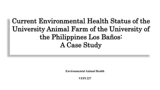Current Environmental Health Status of the
University Animal Farm of the University of
the Philippines Los Baños:
A Case Study
Environmental Animal Health
VEPI 227
 