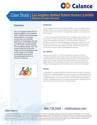 Case Study 
Los Angeles Unified School District (LAUSD) 
Primavera Project Manager 
866.736.5500 | info@calance.com 
Overview 
The Los Angeles Unified School 
District (LAUSD) was founded in 
1853. LAUSD, the second largest 
school district in the nation, 
enrolls more than 640,000 
students in kindergarten through 
12th grade, at over 900 schools, 
and 187 public charter schools. 
The boundaries spread over 720 
square miles and include the 
mega-city of Los Angeles as well 
as all or parts of 31 smaller 
municipalities plus several 
unincorporated sections of 
Southern California. 
Challenges 
The Los Angeles Unified School District (LAUSD) is one of the largest school 
districts in the nation. The New Facilities group manages the construction of 
over 350 schools, and needed to manage these projects in an accurate and 
timely manner. 
They use Primavera Project Manager (P6) to manage project schedules, and 
are required to create monthly project baselines. These baselines must be 
named, then assigned to all users in a consistent manner. While this is 
possible to do in P6, it can be challenging to create many baselines at once, 
and users must be out of the system during the baseline creation process. 
LAUSD also found that when creating such high volumes of baselines, it is 
necessary to be able to delete older baselines in batches. 
Our Solution 
Calance was brought in to create an application that allows LAUSD to 
manage the baselines. We created a set of web-based tools that let users 
create baselines for multiple projects quickly and easily. The application also 
allows them to assign user and project-level baselines, and to select and 
delete baselines. The application is simple to use, incorporates P6 security 
settings and greatly reduces the time that users must be out of the system. 
Results 
The application has saved LAUSD an enormous amount of time. For example, 
the process of creating baselines once took four hours of tedious typing. Now 
it happens in under 15 minutes. Furthermore, baselines are automatically and 
consistently named, and it is easy to make sure that baselines are assigned 
properly. Scheduling projects is no longer a daunting task; managers are now 
able to focus their time and efforts on project delivery. 
About Calance 
Calance is a full IT lifecycle company and a recognized leader in information technology solutions across North America, specializing in cloud, mobile, 
enterprise and talent services. With over 25 years of experience, multiple awards and certifications, including certification as a CMMI Level 5 organization, 
and offices across the globe, Calance has the capability to master solutions across countless business verticals. Leveraging leading technology solutions 
and extensive experience, Calance is able to assist clients in solving complex business issues and managing critical implementations, enabling their 
transformations to new technologies.For more information about Calance, please visit: www.calance.com 
