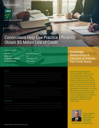 Credit Risk Services
www.cbiz.com/creditrisk
Knowledge,
Relationships &
Expertise to Address
Your Credit Needs
Connections Help Law Practice Efficiently
Obtain $5 Million Line of Credit
Issue
A 15-attorney law firm operated on a contingency and hourly fee basis. While it had a
strong outlook for contingency cases, the costs incurred to work on those cases, as
well as for its work defending insurance companies strained its cash flows. The firm
had borrowed funds from a lender that specialized in law firm finance in the past, but
this lender did not offer a line of credit product.
Solution
We reviewed the law firm’s financial position and cash flow needs to identify the credit
amount and terms that would allow it to continue operations while waiting on the
results of its contingency practice. CBIZ contacted potential lenders and connected
the firm with a funder who was willing to provide the line of credit it needed under the
terms and conditions that worked for both parties.
Outcome
Working with our credit risk practice, the law firm obtained a $5 million line of credit
less than six weeks after starting its search for a lender. The expediency in securing
the line of credit allowed for the continuation of its operation with minimal disruption to
its day-to-day activities.
© Copyright 2020. CBIZ, Inc. NYSE Listed: CBZ. All rights reserved.
Industry:	 Professional Services
Entity Type:	LLC
Geographic Footprint:	 Philadelphia, PA
Annual Revenue $2.6 million
Client Profile
For more information
about our debt
placement services,
please contact
Michael Caron
Optimal lending arrangements
often come down to who you know,
and understanding what lenders
may be looking for in a deal. Many
private companies may not have the
connections with alternative funding
sources or expertise with the lending
process to secure a deal that is most
appropriate for the situation. Our credit
risk services practice uses our long
track record of working with lenders
to connect organizations to financing
sources and negotiate the ideal
arrangements to address their
credit needs.
610.862.2335 | mcaron@cbiz.com
 