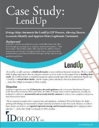 Case Study:
LendUp

IDology Helps Automate the LendUp CIP Process, Allowing Them to
Accurately Identify and Approve More Legitimate Customers

Background

LendUp is a socially responsible short-term, small dollar lender that offers
loans through any smart phone or computer, anytime and anywhere. Their
core product, The LendUp Ladder, offers customers the ability to borrow
more money at lower rates, for longer periods of time, as they learn about
and demonstrate good financial behavior through LendUp’s education and
gamification platform.

“At LendUp, we offer customers a reliable alternative to more traditional financial institutions. We are a small
dollar lending organization that not only gives customers access to credit; we also support them in building better
credit. The LendUp solution is completely transparent and practically impossible not to understand. Bottom line
– LendUp is a trusted direct lender, and the simplest, fastest solution for short-term financial needs.”
~ Sasha Peter Orloff, Co-Founder & CEO, LendUp

Situation

LendUp is required to meet the US Patriot Act rules and regulations such as Customer Identification Program
(CIP), Know Your Customer (KYC) and OFAC, the Office of Foreign Assets Control requirements. LendUp was
looking for a solution to automatically and accurately identify customers in order to meet compliance and protect
their business from fraud.

“We are required to comply with a variety of rules and regulations, including CIP and the Patriot Act. Before
working with IDology, we maintained a complex hierarchy of solutions to meet these needs. However, in order to
better protect our business, we required improved coverage and increased accuracy when verifying customer
identities.” ~ Sasha Peter Orloff, Co-Founder & CEO, LendUp

												

www.IDology.com

 