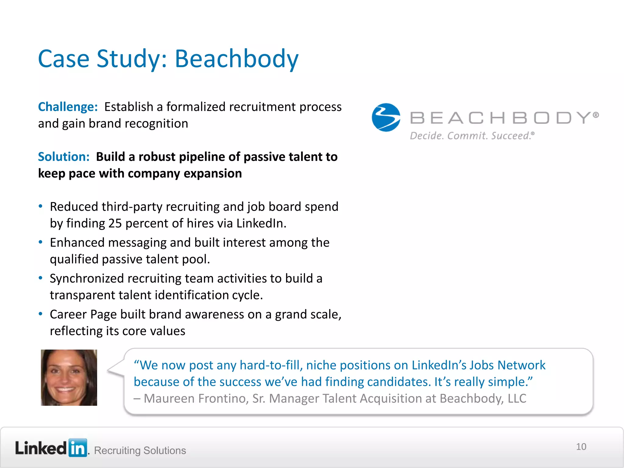 Case Study: Beachbody
Challenge: Establish a formalized recruitment process
and gain brand recognition

Solution: Build a robust pipeline of passive talent to
keep pace with company expansion

• Reduced third-party recruiting and job board spend
  by finding 25 percent of hires via LinkedIn.
• Enhanced messaging and built interest among the
  qualified passive talent pool.
• Synchronized recruiting team activities to build a
  transparent talent identification cycle.
• Career Page built brand awareness on a grand scale,
  reflecting its core values

                  “We now post any hard-to-fill, niche positions on LinkedIn’s Jobs Network
                  because of the success we’ve had finding candidates. It’s really simple.”
                  – Maureen Frontino, Sr. Manager Talent Acquisition at Beachbody, LLC


          Recruiting Solutions                                                                10
 