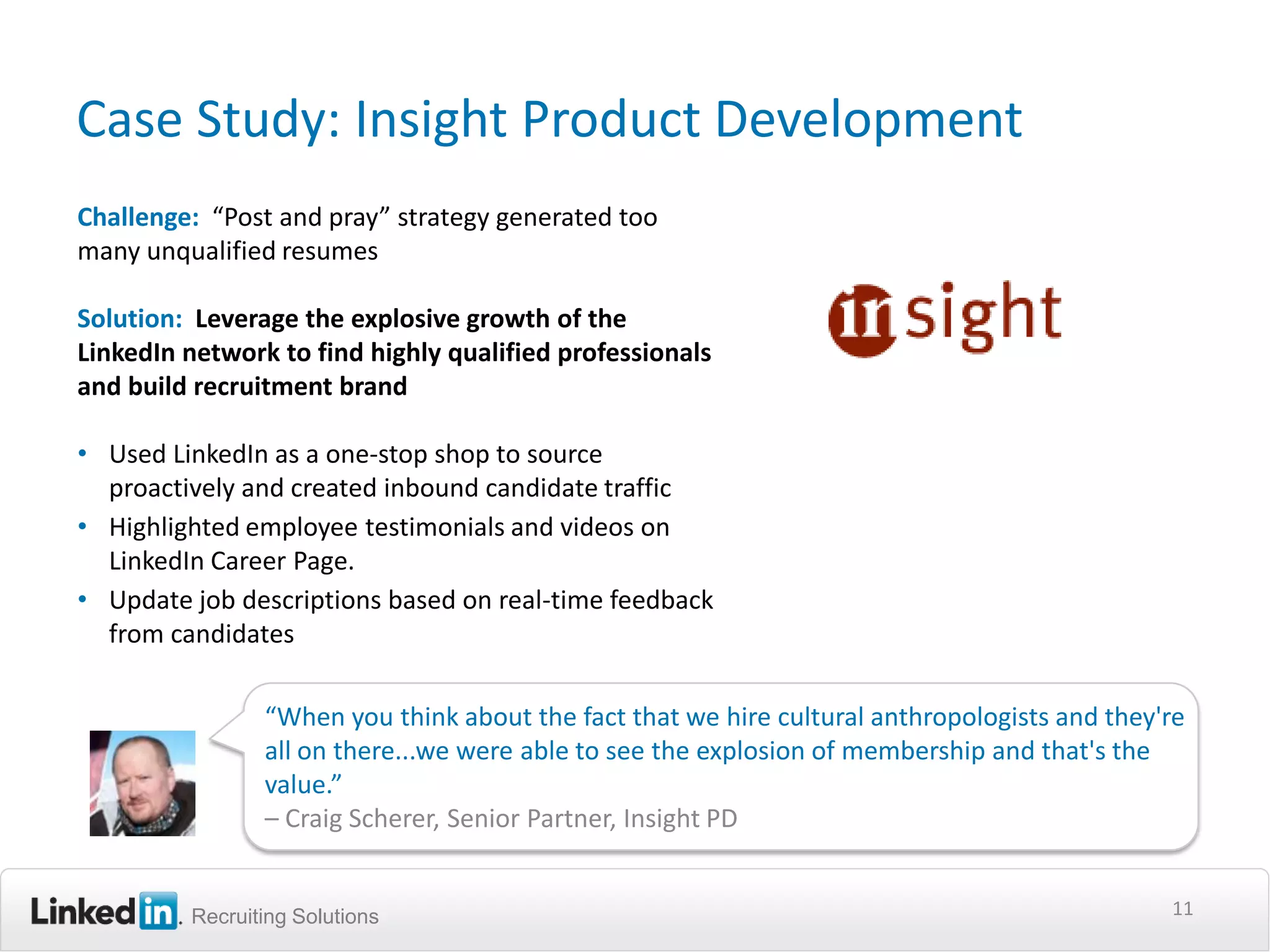 Case Study: Insight Product Development
Challenge: “Post and pray” strategy generated too
many unqualified resumes

Solution: Leverage the explosive growth of the
LinkedIn network to find highly qualified professionals
and build recruitment brand

• Used LinkedIn as a one-stop shop to source
  proactively and created inbound candidate traffic
• Highlighted employee testimonials and videos on
  LinkedIn Career Page.
• Update job descriptions based on real-time feedback
  from candidates

                “When you think about the fact that we hire cultural anthropologists and they're
                all on there...we were able to see the explosion of membership and that's the
                value.”
                – Craig Scherer, Senior Partner, Insight PD


         Recruiting Solutions                                                                 11
 