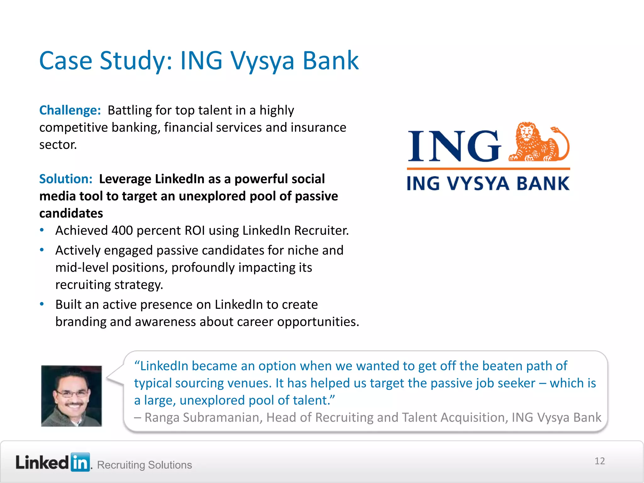 Case Study: ING Vysya Bank
Challenge: Battling for top talent in a highly
competitive banking, financial services and insurance
sector.

Solution: Leverage LinkedIn as a powerful social
media tool to target an unexplored pool of passive
candidates
• Achieved 400 percent ROI using LinkedIn Recruiter.
• Actively engaged passive candidates for niche and
  mid-level positions, profoundly impacting its
  recruiting strategy.
• Built an active presence on LinkedIn to create
  branding and awareness about career opportunities.


                “LinkedIn became an option when we wanted to get off the beaten path of
                typical sourcing venues. It has helped us target the passive job seeker – which is
                a large, unexplored pool of talent.”
                – Ranga Subramanian, Head of Recruiting and Talent Acquisition, ING Vysya Bank


         Recruiting Solutions                                                                   12
 
