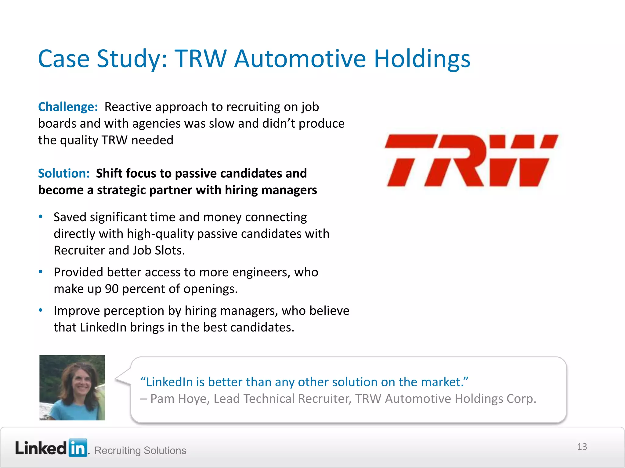 Case Study: TRW Automotive Holdings
Challenge: Reactive approach to recruiting on job
boards and with agencies was slow and didn’t produce
the quality TRW needed

Solution: Shift focus to passive candidates and
become a strategic partner with hiring managers
• Saved significant time and money connecting
  directly with high-quality passive candidates with
  Recruiter and Job Slots.
• Provided better access to more engineers, who
  make up 90 percent of openings.
• Improve perception by hiring managers, who believe
  that LinkedIn brings in the best candidates.


                  “LinkedIn is better than any other solution on the market.”
                  – Pam Hoye, Lead Technical Recruiter, TRW Automotive Holdings Corp.


         Recruiting Solutions                                                           13
 