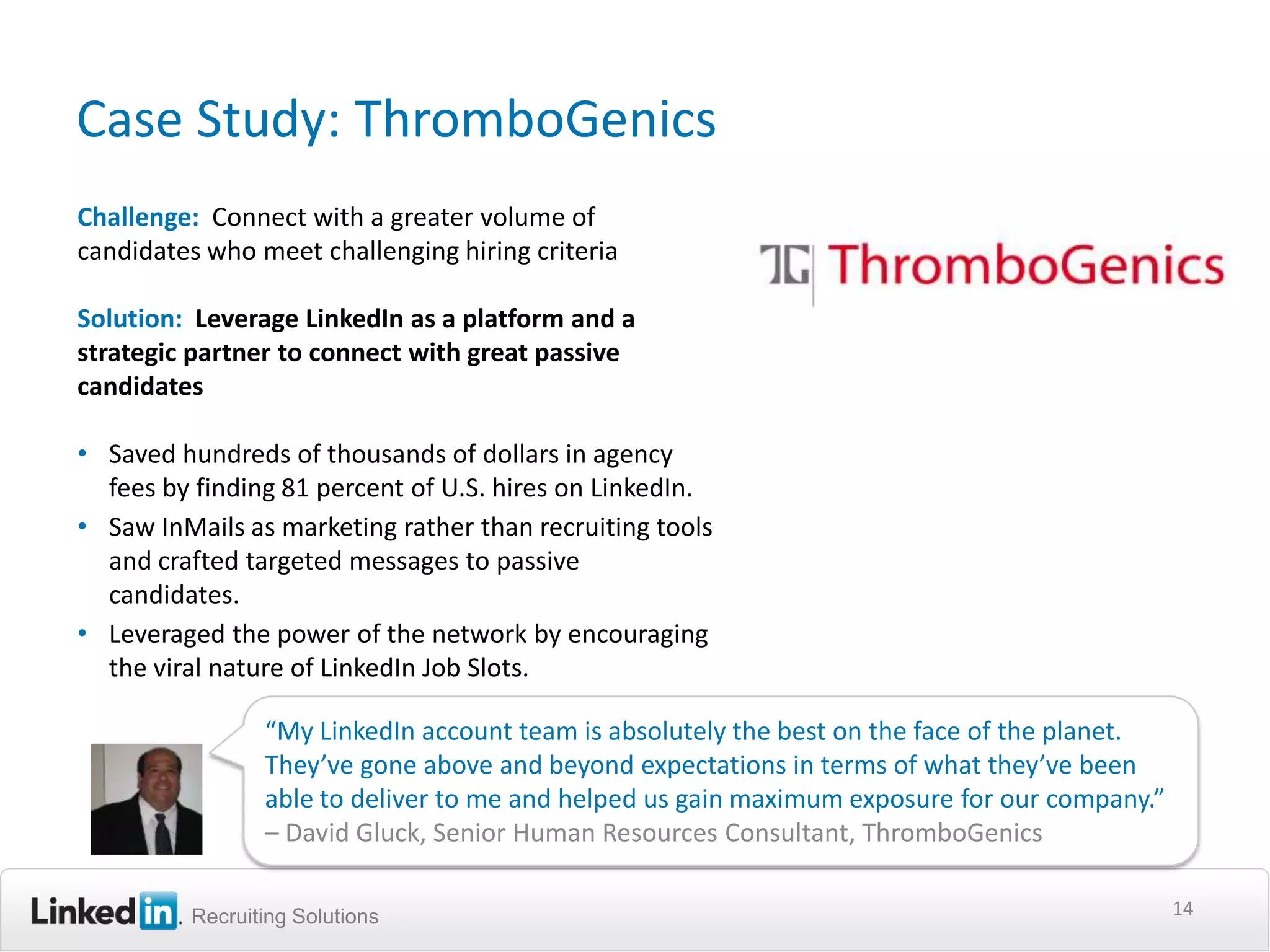 Case Study: ThromboGenics
Challenge: Connect with a greater volume of
candidates who meet challenging hiring criteria

Solution: Leverage LinkedIn as a platform and a
strategic partner to connect with great passive
candidates

• Saved hundreds of thousands of dollars in agency
  fees by finding 81 percent of U.S. hires on LinkedIn.
• Saw InMails as marketing rather than recruiting tools
  and crafted targeted messages to passive
  candidates.
• Leveraged the power of the network by encouraging
  the viral nature of LinkedIn Job Slots.

                “My LinkedIn account team is absolutely the best on the face of the planet.
                They’ve gone above and beyond expectations in terms of what they’ve been
                able to deliver to me and helped us gain maximum exposure for our company.”
                – David Gluck, Senior Human Resources Consultant, ThromboGenics

         Recruiting Solutions                                                                 14
 