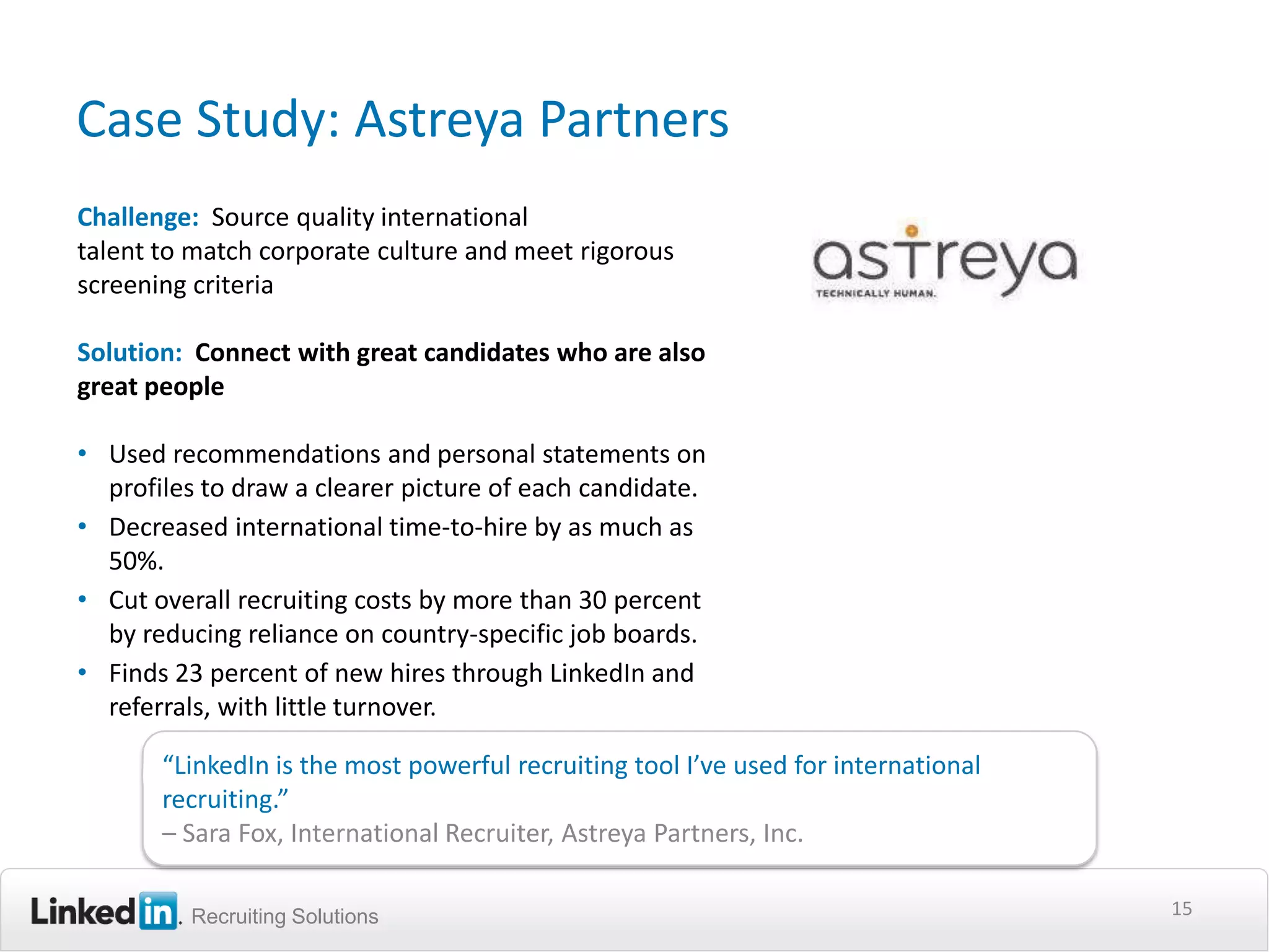 Case Study: Astreya Partners
Challenge: Source quality international
talent to match corporate culture and meet rigorous
screening criteria

Solution: Connect with great candidates who are also
great people

• Used recommendations and personal statements on
  profiles to draw a clearer picture of each candidate.
• Decreased international time-to-hire by as much as
  50%.
• Cut overall recruiting costs by more than 30 percent
  by reducing reliance on country-specific job boards.
• Finds 23 percent of new hires through LinkedIn and
  referrals, with little turnover.

       “LinkedIn is the most powerful recruiting tool I’ve used for international
       recruiting.”
       – Sara Fox, International Recruiter, Astreya Partners, Inc.

         Recruiting Solutions                                                       15
 