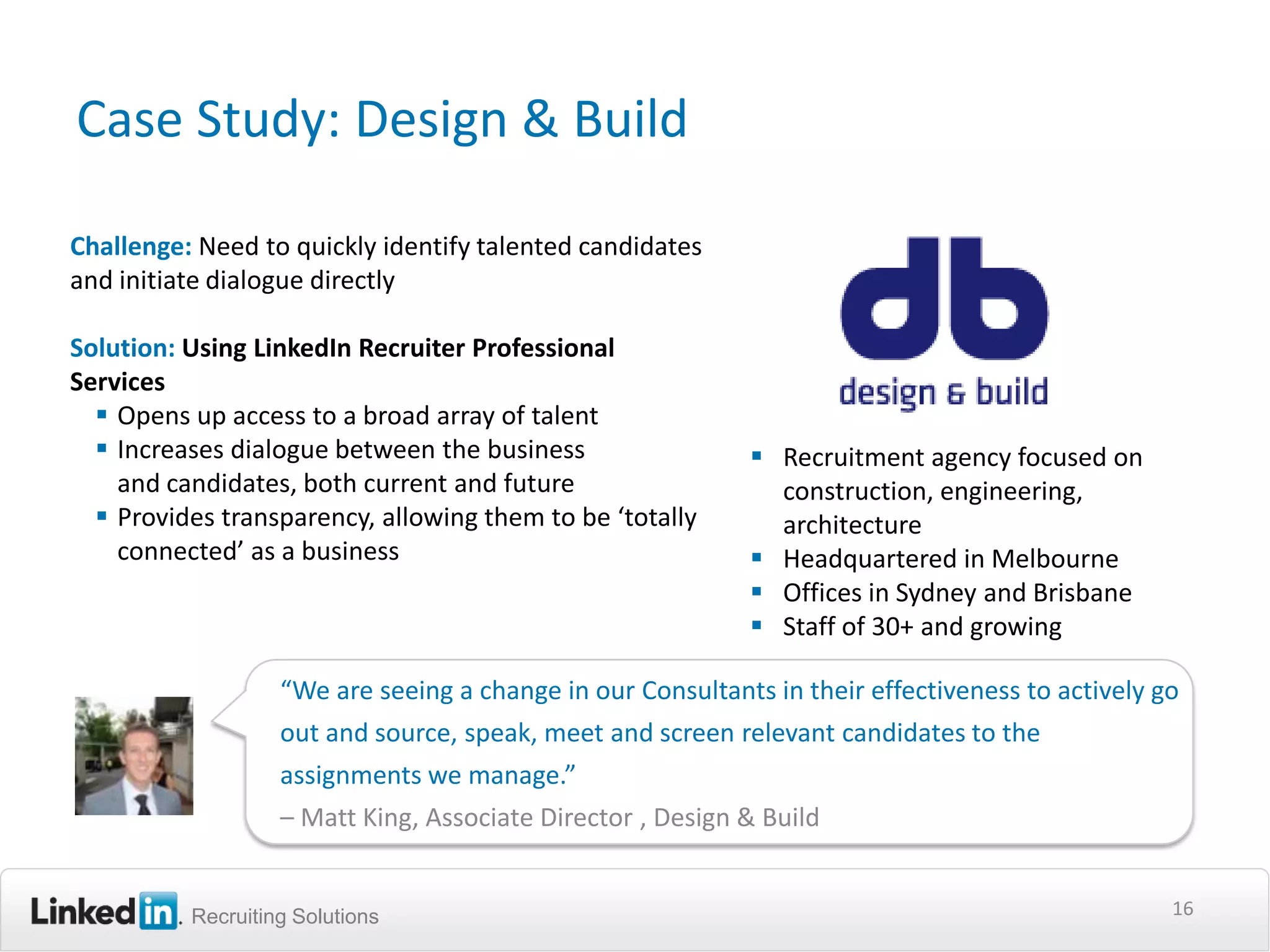 Case Study: Design & Build

Challenge: Need to quickly identify talented candidates
and initiate dialogue directly

Solution: Using LinkedIn Recruiter Professional
Services
   Opens up access to a broad array of talent
   Increases dialogue between the business                  Recruitment agency focused on
    and candidates, both current and future                   construction, engineering,
   Provides transparency, allowing them to be ‘totally       architecture
    connected’ as a business                                 Headquartered in Melbourne
                                                             Offices in Sydney and Brisbane
                                                             Staff of 30+ and growing

                   “We are seeing a change in our Consultants in their effectiveness to actively go
                   out and source, speak, meet and screen relevant candidates to the
                   assignments we manage.”
                   – Matt King, Associate Director , Design & Build


          Recruiting Solutions                                                                    16
 
