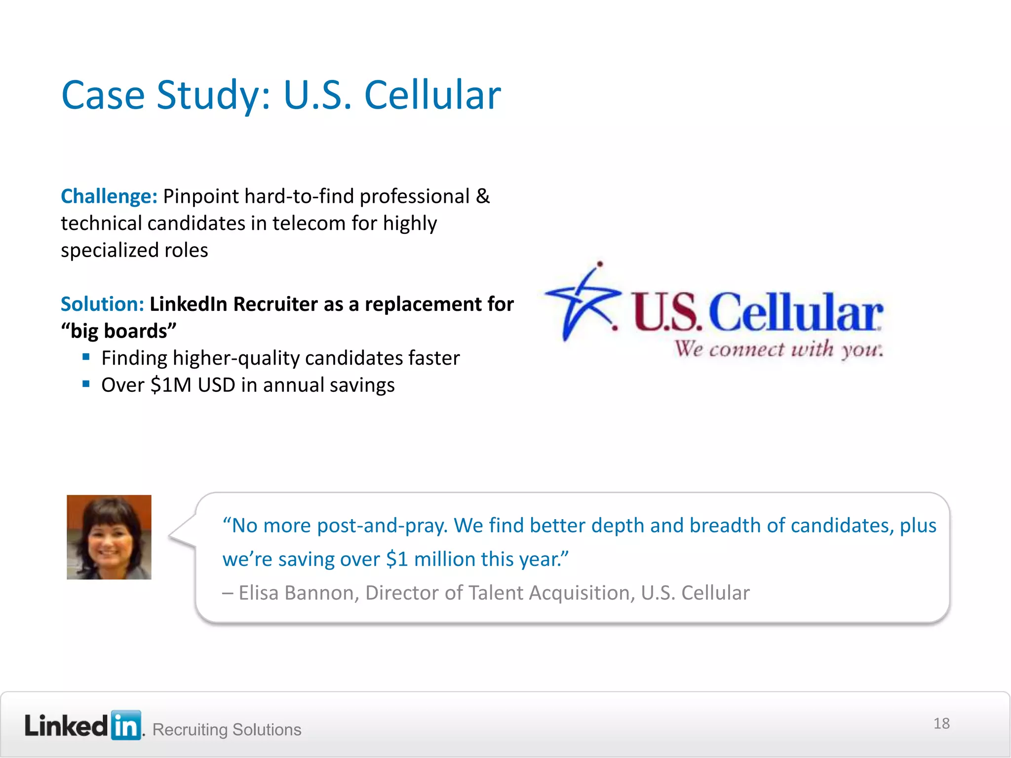 Case Study: U.S. Cellular

Challenge: Pinpoint hard-to-find professional &
technical candidates in telecom for highly
specialized roles

Solution: LinkedIn Recruiter as a replacement for
“big boards”
   Finding higher-quality candidates faster
   Over $1M USD in annual savings




                   “No more post-and-pray. We find better depth and breadth of candidates, plus
                   we’re saving over $1 million this year.”
                   – Elisa Bannon, Director of Talent Acquisition, U.S. Cellular




          Recruiting Solutions                                                                18
 