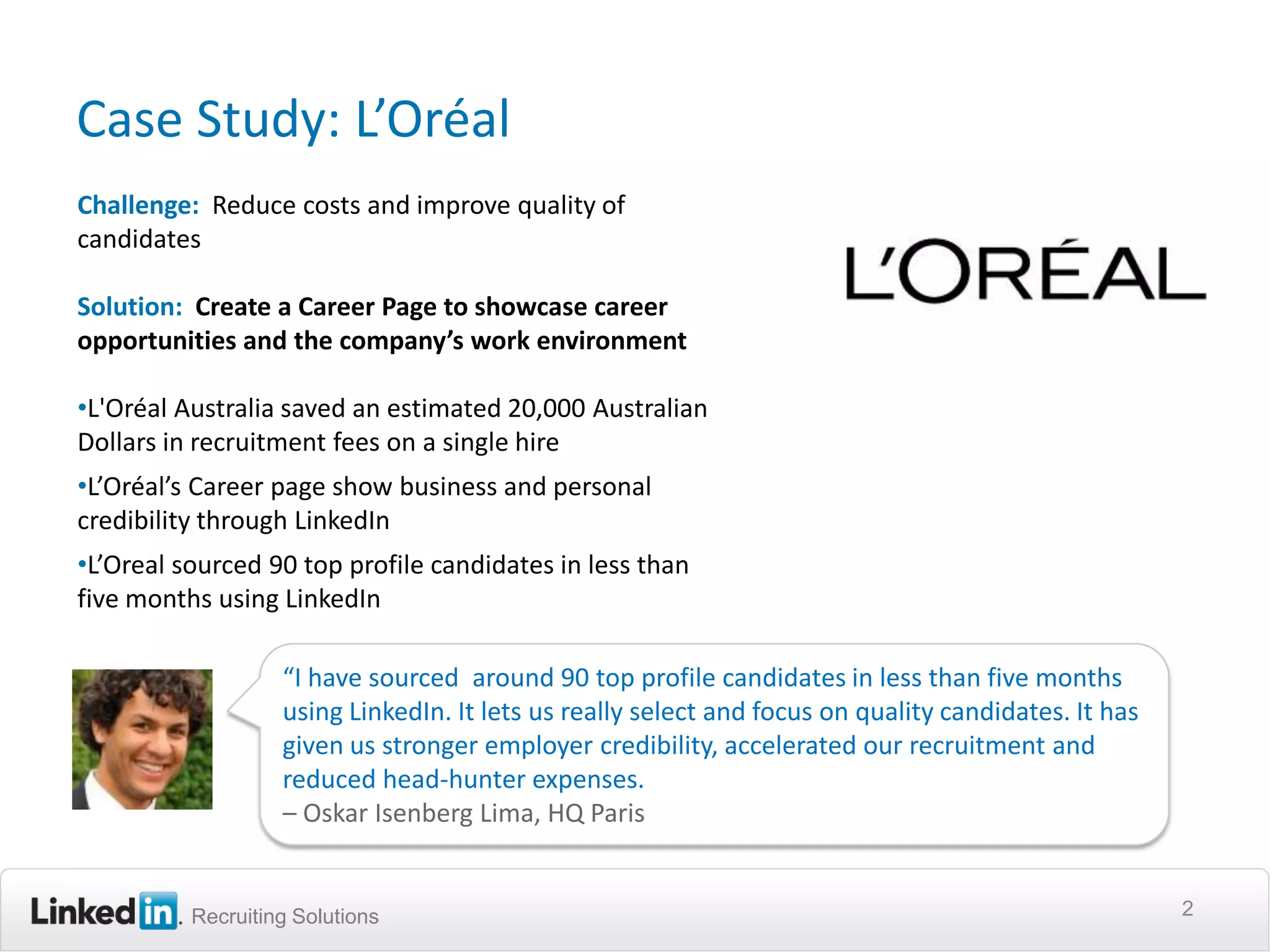 Case Study: L’Oréal
Challenge: Reduce costs and improve quality of
candidates

Solution: Create a Career Page to showcase career
opportunities and the company’s work environment

•L'Oréal Australia saved an estimated 20,000 Australian
Dollars in recruitment fees on a single hire
•L’Oréal’s Career page show business and personal
credibility through LinkedIn
•L’Oreal sourced 90 top profile candidates in less than
five months using LinkedIn

                   “I have sourced around 90 top profile candidates in less than five months
                   using LinkedIn. It lets us really select and focus on quality candidates. It has
                   given us stronger employer credibility, accelerated our recruitment and
                   reduced head-hunter expenses.
                   – Oskar Isenberg Lima, HQ Paris


          Recruiting Solutions                                                                        2
 