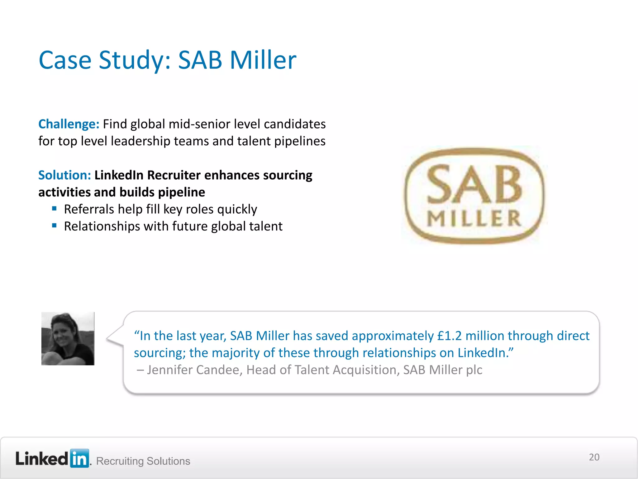 Case Study: SAB Miller

Challenge: Find global mid-senior level candidates
for top level leadership teams and talent pipelines

Solution: LinkedIn Recruiter enhances sourcing
activities and builds pipeline
   Referrals help fill key roles quickly
   Relationships with future global talent




                 “In the last year, SAB Miller has saved approximately £1.2 million through direct
                 sourcing; the majority of these through relationships on LinkedIn.”
                  – Jennifer Candee, Head of Talent Acquisition, SAB Miller plc




          Recruiting Solutions                                                                   20
 