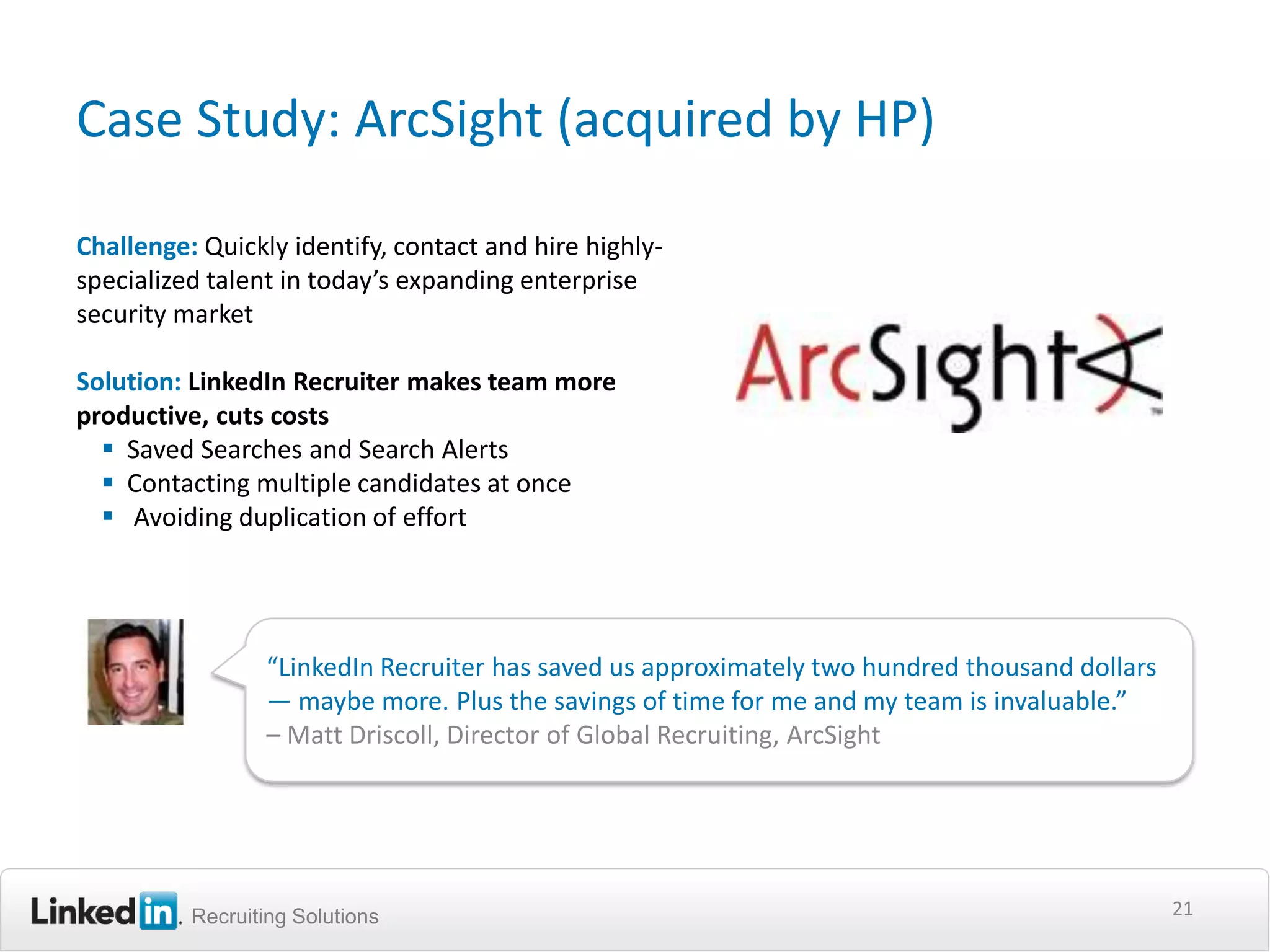 Case Study: ArcSight (acquired by HP)

Challenge: Quickly identify, contact and hire highly-
specialized talent in today’s expanding enterprise
security market

Solution: LinkedIn Recruiter makes team more
productive, cuts costs
   Saved Searches and Search Alerts
   Contacting multiple candidates at once
   Avoiding duplication of effort




                 “LinkedIn Recruiter has saved us approximately two hundred thousand dollars
                 — maybe more. Plus the savings of time for me and my team is invaluable.”
                 – Matt Driscoll, Director of Global Recruiting, ArcSight




          Recruiting Solutions                                                                 21
 