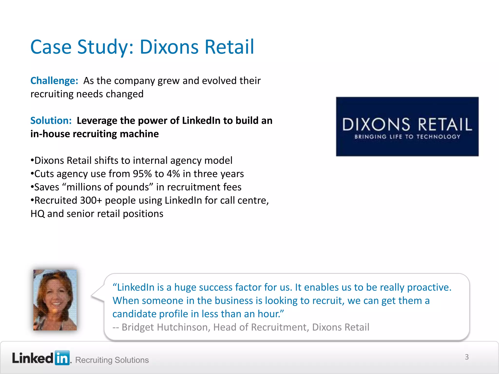 Case Study: Dixons Retail
Challenge: As the company grew and evolved their
recruiting needs changed

Solution: Leverage the power of LinkedIn to build an
in-house recruiting machine

•Dixons Retail shifts to internal agency model
•Cuts agency use from 95% to 4% in three years
•Saves “millions of pounds” in recruitment fees
•Recruited 300+ people using LinkedIn for call centre,
HQ and senior retail positions




                    “LinkedIn is a huge success factor for us. It enables us to be really proactive.
                    When someone in the business is looking to recruit, we can get them a
                    candidate profile in less than an hour.”
                    -- Bridget Hutchinson, Head of Recruitment, Dixons Retail

          Recruiting Solutions                                                                         3
 