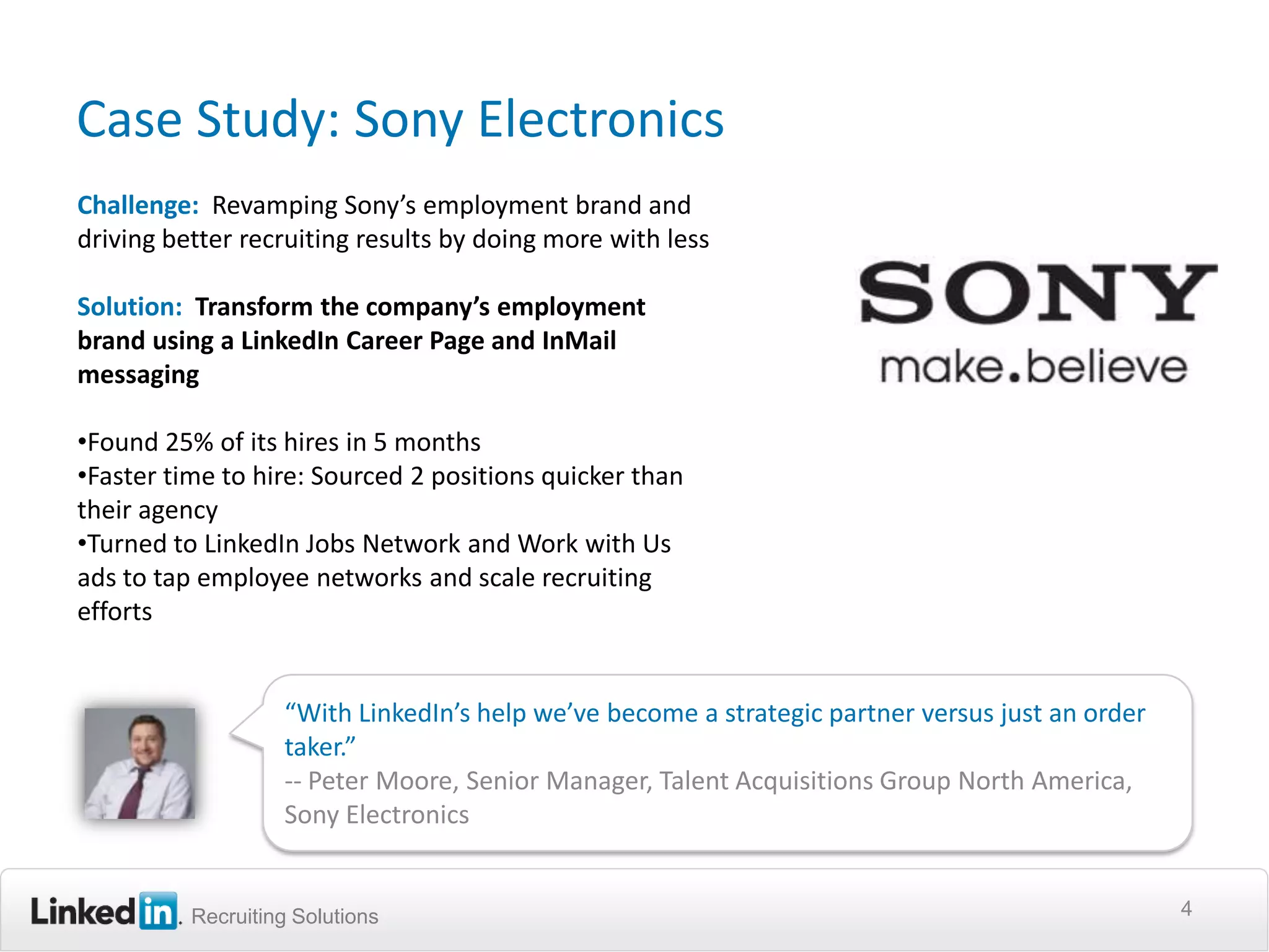 Case Study: Sony Electronics
Challenge: Revamping Sony’s employment brand and
driving better recruiting results by doing more with less

Solution: Transform the company’s employment
brand using a LinkedIn Career Page and InMail
messaging

•Found 25% of its hires in 5 months
•Faster time to hire: Sourced 2 positions quicker than
their agency
•Turned to LinkedIn Jobs Network and Work with Us
ads to tap employee networks and scale recruiting
efforts


                   “With LinkedIn’s help we’ve become a strategic partner versus just an order
                   taker.”
                   -- Peter Moore, Senior Manager, Talent Acquisitions Group North America,
                   Sony Electronics


          Recruiting Solutions                                                                   4
 