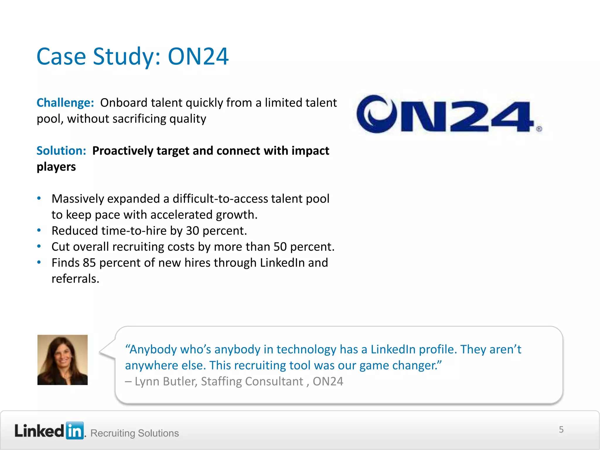 Case Study: ON24
Challenge: Onboard talent quickly from a limited talent
pool, without sacrificing quality

Solution: Proactively target and connect with impact
players

• Massively expanded a difficult-to-access talent pool
  to keep pace with accelerated growth.
• Reduced time-to-hire by 30 percent.
• Cut overall recruiting costs by more than 50 percent.
• Finds 85 percent of new hires through LinkedIn and
  referrals.




                “Anybody who’s anybody in technology has a LinkedIn profile. They aren’t
                anywhere else. This recruiting tool was our game changer.”
                – Lynn Butler, Staffing Consultant , ON24


         Recruiting Solutions                                                              5
 