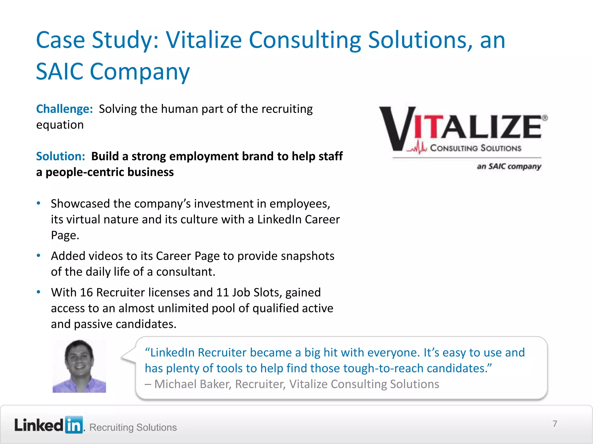 Case Study: Vitalize Consulting Solutions, an
SAIC Company
Challenge: Solving the human part of the recruiting
equation

Solution: Build a strong employment brand to help staff
a people-centric business

• Showcased the company’s investment in employees,
  its virtual nature and its culture with a LinkedIn Career
  Page.
• Added videos to its Career Page to provide snapshots
  of the daily life of a consultant.
• With 16 Recruiter licenses and 11 Job Slots, gained
  access to an almost unlimited pool of qualified active
  and passive candidates.

                      “LinkedIn Recruiter became a big hit with everyone. It’s easy to use and
                      has plenty of tools to help find those tough-to-reach candidates.”
                      – Michael Baker, Recruiter, Vitalize Consulting Solutions


          Recruiting Solutions                                                                   7
 