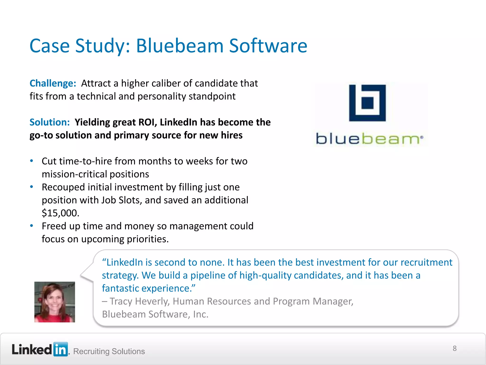 Case Study: Bluebeam Software
Challenge: Attract a higher caliber of candidate that
fits from a technical and personality standpoint

Solution: Yielding great ROI, LinkedIn has become the
go-to solution and primary source for new hires

• Cut time-to-hire from months to weeks for two
  mission-critical positions
• Recouped initial investment by filling just one
  position with Job Slots, and saved an additional
  $15,000.
• Freed up time and money so management could
  focus on upcoming priorities.

                 “LinkedIn is second to none. It has been the best investment for our recruitment
                 strategy. We build a pipeline of high-quality candidates, and it has been a
                 fantastic experience.”
                 – Tracy Heverly, Human Resources and Program Manager,
                 Bluebeam Software, Inc.


          Recruiting Solutions                                                                  8
 