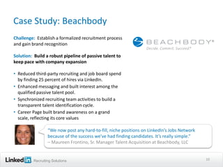 Case Study: Beachbody
Challenge: Establish a formalized recruitment process
and gain brand recognition

Solution: Build a robust pipeline of passive talent to
keep pace with company expansion

• Reduced third-party recruiting and job board spend
  by finding 25 percent of hires via LinkedIn.
• Enhanced messaging and built interest among the
  qualified passive talent pool.
• Synchronized recruiting team activities to build a
  transparent talent identification cycle.
• Career Page built brand awareness on a grand
  scale, reflecting its core values

                  “We now post any hard-to-fill, niche positions on LinkedIn’s Jobs Network
                  because of the success we’ve had finding candidates. It’s really simple.”
                  – Maureen Frontino, Sr. Manager Talent Acquisition at Beachbody, LLC


          Recruiting Solutions                                                                10
 