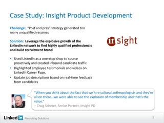 Case Study: Insight Product Development
Challenge: “Post and pray” strategy generated too
many unqualified resumes

Solution: Leverage the explosive growth of the
LinkedIn network to find highly qualified professionals
and build recruitment brand

• Used LinkedIn as a one-stop shop to source
  proactively and created inbound candidate traffic
• Highlighted employee testimonials and videos on
  LinkedIn Career Page.
• Update job descriptions based on real-time feedback
  from candidates

                “When you think about the fact that we hire cultural anthropologists and they're
                all on there...we were able to see the explosion of membership and that's the
                value.”
                – Craig Scherer, Senior Partner, Insight PD


         Recruiting Solutions                                                                 11
 