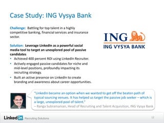 Case Study: ING Vysya Bank
Challenge: Battling for top talent in a highly
competitive banking, financial services and insurance
sector.

Solution: Leverage LinkedIn as a powerful social
media tool to target an unexplored pool of passive
candidates
• Achieved 400 percent ROI using LinkedIn Recruiter.
• Actively engaged passive candidates for niche and
  mid-level positions, profoundly impacting its
  recruiting strategy.
• Built an active presence on LinkedIn to create
  branding and awareness about career opportunities.


                “LinkedIn became an option when we wanted to get off the beaten path of
                typical sourcing venues. It has helped us target the passive job seeker – which is
                a large, unexplored pool of talent.”
                – Ranga Subramanian, Head of Recruiting and Talent Acquisition, ING Vysya Bank


         Recruiting Solutions                                                                   12
 