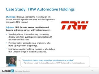 Case Study: TRW Automotive Holdings
Challenge: Reactive approach to recruiting on job
boards and with agencies was slow and didn’t produce
the quality TRW needed

Solution: Shift focus to passive candidates and
become a strategic partner with hiring managers
• Saved significant time and money connecting
  directly with high-quality passive candidates with
  Recruiter and Job Slots.
• Provided better access to more engineers, who
  make up 90 percent of openings.
• Improve perception by hiring managers, who believe
  that LinkedIn brings in the best candidates.


                  “LinkedIn is better than any other solution on the market.”
                  – Pam Hoye, Lead Technical Recruiter, TRW Automotive Holdings Corp.


         Recruiting Solutions                                                           13
 