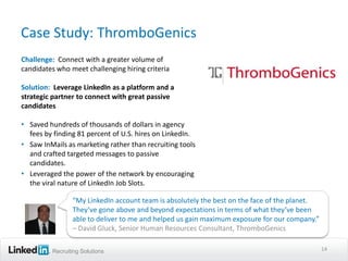 Case Study: ThromboGenics
Challenge: Connect with a greater volume of
candidates who meet challenging hiring criteria

Solution: Leverage LinkedIn as a platform and a
strategic partner to connect with great passive
candidates

• Saved hundreds of thousands of dollars in agency
  fees by finding 81 percent of U.S. hires on LinkedIn.
• Saw InMails as marketing rather than recruiting tools
  and crafted targeted messages to passive
  candidates.
• Leveraged the power of the network by encouraging
  the viral nature of LinkedIn Job Slots.

                “My LinkedIn account team is absolutely the best on the face of the planet.
                They’ve gone above and beyond expectations in terms of what they’ve been
                able to deliver to me and helped us gain maximum exposure for our company.”
                – David Gluck, Senior Human Resources Consultant, ThromboGenics

         Recruiting Solutions                                                                 14
 